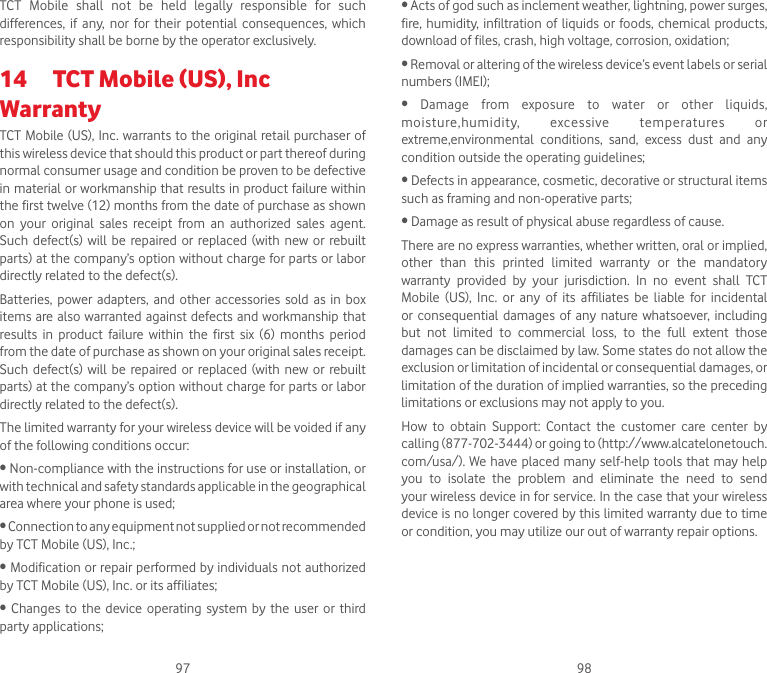 97 98TCT  Mobile  shall  not  be  held  legally  responsible  for  such differences,  if  any,  nor for  their  potential  consequences,  which responsibility shall be borne by the operator exclusively.14  TCT Mobile (US), Inc WarrantyTCT Mobile (US), Inc. warrants to the original retail purchaser of this wireless device that should this product or part thereof during normal consumer usage and condition be proven to be defective in material or workmanship that results in product failure within the first twelve (12) months from the date of purchase as shown on  your  original  sales  receipt  from  an  authorized  sales  agent. Such  defect(s)  will be  repaired  or replaced (with  new  or  rebuilt parts) at the company’s option without charge for parts or labor directly related to the defect(s).Batteries,  power  adapters, and  other accessories  sold  as  in box items are also warranted against  defects and workmanship that results  in  product  failure  within  the  first  six  (6)  months  period from the date of purchase as shown on your original sales receipt. Such  defect(s)  will be  repaired  or replaced (with  new  or  rebuilt parts) at the company’s option without charge for parts or labor directly related to the defect(s).The limited warranty for your wireless device will be voided if any of the following conditions occur:•Non-compliancewiththeinstructionsforuseorinstallation,orwith technical and safety standards applicable in the geographical area where your phone is used;•Connectiontoanyequipmentnotsuppliedornotrecommendedby TCT Mobile (US), Inc.;•Modificationorrepairperformedbyindividualsnotauthorizedby TCT Mobile (US), Inc. or its affiliates;• Changes to the device operating system by the user or thirdparty applications;•Actsofgodsuchasinclementweather,lightning,powersurges,fire, humidity, infiltration of  liquids  or  foods,  chemical  products, download of files, crash, high voltage, corrosion, oxidation;•Removaloralteringofthewirelessdevice’seventlabelsorserialnumbers (IMEI);• Damage from exposure to water or other liquids,moisture,humidity,  excessive  temperatures  or extreme,environmental  conditions,  sand,  excess  dust  and  any condition outside the operating guidelines;•Defectsinappearance,cosmetic,decorativeorstructuralitemssuch as framing and non-operative parts;•Damageasresultofphysicalabuseregardlessofcause.There are no express warranties, whether written, oral or implied, other  than  this  printed  limited  warranty  or  the  mandatory warranty  provided  by  your  jurisdiction.  In  no  event  shall  TCT Mobile  (US),  Inc.  or  any  of  its  affiliates  be  liable  for  incidental or  consequential  damages  of any nature  whatsoever, including but  not  limited  to  commercial  loss,  to  the  full  extent  those damages can be disclaimed by law. Some states do not allow the exclusion or limitation of incidental or consequential damages, or limitation of the duration of implied warranties, so the preceding limitations or exclusions may not apply to you.How  to  obtain  Support:  Contact  the  customer  care  center  by calling (877-702-3444) or going to (http://www.alcatelonetouch. com/usa/).  We have placed many self-help tools that may help you  to  isolate  the  problem  and  eliminate  the  need  to  send your wireless device in for service. In the case that your wireless device is no longer covered by this limited warranty due to time or condition, you may utilize our out of warranty repair options.