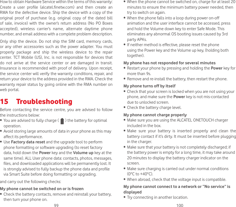 99 100How to obtain Hardware Service within the terms of this warranty: Create  a  user  profile  (alcatel.finetw.com)  and  then  create  an RMA for the defective device. Ship the device with a copy of the original  proof  of  purchase  (e.g.  original  copy  of  the  dated  bill of  sale,  invoice)  with  the  owner’s  return  address  (No  PO  Boxes accepted),  wireless  carrier’s  name,  alternate  daytime  phone number, and email address with a complete problem description.Only ship  the  device.  Do  not ship  the  SIM card, memory  cards, or  any  other  accessories  such  as  the  power adapter. You  must properly  package  and  ship  the  wireless  device  to  the  repair center.  TCT  Mobile  (US), Inc.  is  not responsible for devices that do  not  arrive  at  the  service  center  or  are  damaged  in  transit.Insurance is recommended with proof of delivery. Upon receipt, the service center will verify the warranty conditions, repair, and return your device to the address provided in the RMA. Check the warranty repair status by going online with the RMA number on web portal.15  TroubleshootingBefore contacting the  service centre, you are advised  to follow the instructions below:• You are advised to fully charge (   ) the battery for optimal operation.• Avoid storing large amounts of data in your phone as this may affect its performance.• Use Factory data reset and the upgrade tool to perform phone formatting or software upgrading (to reset factory data, hold down the Power key and the Volume up key at the same time). ALL User phone data: contacts, photos, messages, files, and downloaded applications will be permanently lost. It is strongly advised to fully backup the phone data and profile via Smart Suite before doing formatting or upgrading. and carry out the following checks:My phone cannot be switched on or is frozen• Check the battery contacts, remove and reinstall your battery, then turn your phone on.• When the phone cannot be switched on, charge for at least 20 minutes to ensure the minimum battery power needed, then try to switch on again.• When the phone falls into a loop during power on-off animation and the user interface cannot be accessed, press and hold the Volume down key to enter Safe Mode. This eliminates any abnormal OS booting issues caused by 3rd party APKs.• If neither method is effective, please reset the phone using the Power key and the Volume up key, (holding both together).My phone has not responded for several minutes• Restart your phone by pressing and holding the Power key for more than 9s.• Remove and re-install the battery, then restart the phone.My phone turns off by itself• Check that your screen is locked when you are not using your phone, and make sure the Power key is not mis-contacted due to unlocked screen.• Check the battery charge level.My phone cannot charge properly• Make sure you are using the ALCATEL ONETOUCH charger included in the box.• Make  sure  your  battery  is  inserted  properly  and  clean  the battery contact if it’s dirty. It must be inserted before plugging in the charger.• Make sure that your battery is not completely discharged; if the battery power is empty for a long time, it may take around 20 minutes to display the battery charger indicator on the screen.• Make sure charging is carried out under normal conditions (0°C to +40°C).• When abroad, check that the voltage input is compatible.My phone cannot connect to a network or “No service” is displayed• Try connecting in another location.