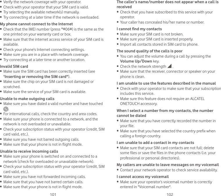 101 102• Verify the network coverage with your operator.• Check with your operator that your SIM card is valid.• Try selecting the available network(s) manually.• Try connecting at a later time if the network is overloaded.My phone cannot connect to the Internet• Check that the IMEI number (press *#06#) is the same as the one printed on your warranty card or box.• Make sure that the internet access service of your SIM card is available.• Check your phone&apos;s Internet connecting settings.• Make sure you are in a place with network coverage.• Try connecting at a later time or another location.Invalid SIM card• Make sure the SIM card has been correctly inserted (see &quot;Inserting or removing the SIM card&quot;).• Make sure the chip on your SIM card is not damaged or scratched.• Make sure the service of your SIM card is available.Unable to make outgoing calls• Make sure you have dialed a valid number and have touched .• For international calls, check the country and area codes.• Make sure your phone is connected to a network, and the network is not overloaded or unavailable.• Check your subscription status with your operator (credit, SIM card valid, etc.).• Make sure you have not barred outgoing calls.• Make sure that your phone is not in flight mode.Unable to receive incoming calls• Make sure your phone is switched on and connected to a network (check for overloaded or unavailable network).• Check your subscription status with your operator (credit, SIM card valid, etc.).• Make sure you have not forwarded incoming calls.• Make sure that you have not barred certain calls.• Make sure that your phone is not in flight mode.The caller’s name/number does not appear when a call is received• Check that you have subscribed to this service with your operator.• Your caller has concealed his/her name or number.I cannot find my contacts• Make sure your SIM card is not broken.• Make sure your SIM card is inserted properly.• Import all contacts stored in SIM card to phone.The sound quality of the calls is poor• You can adjust the volume during a call by pressing the Volume Up/Down key.• Check the network strength   .• Make sure that the receiver, connector or speaker on your phone is clean.I am unable to use the features described in the manual• Check with your operator to make sure that your subscription includes this service.• Make sure this feature does not require an ALCATEL ONETOUCH accessory.When I select a number from my contacts, the number cannot be dialed• Make sure that you have correctly recorded the number in your file.• Make sure that you have selected the country prefix when calling a foreign country.I am unable to add a contact in my contacts• Make sure that your SIM card contacts are not full; delete some files or save the files in the phone contacts (i.e. your professional or personal directories).My callers are unable to leave messages on my voicemail• Contact your network operator to check service availability.I cannot access my voicemail• Make sure your operator’s voicemail number is correctly entered in &quot;Voicemail number&quot;.