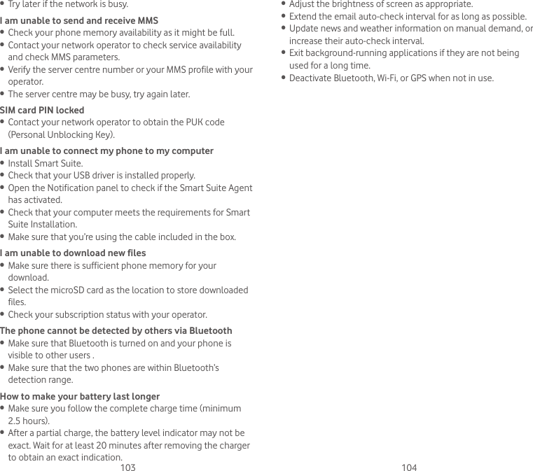 103 104• Try later if the network is busy.I am unable to send and receive MMS• Check your phone memory availability as it might be full.• Contact your network operator to check service availability and check MMS parameters.• Verify the server centre number or your MMS profile with your operator.• The server centre may be busy, try again later.SIM card PIN locked• Contact your network operator to obtain the PUK code (Personal Unblocking Key).I am unable to connect my phone to my computer• Install Smart Suite.• Check that your USB driver is installed properly.• Open the Notification panel to check if the Smart Suite Agent has activated.• Check that your computer meets the requirements for Smart Suite Installation.• Make sure that you’re using the cable included in the box.I am unable to download new files• Make sure there is sufficient phone memory for your download.• Select the microSD card as the location to store downloaded files.• Check your subscription status with your operator.The phone cannot be detected by others via Bluetooth• Make sure that Bluetooth is turned on and your phone is visible to other users .• Make sure that the two phones are within Bluetooth’s detection range.How to make your battery last longer• Make sure you follow the complete charge time (minimum 2.5 hours).• After a partial charge, the battery level indicator may not be exact. Wait for at least 20 minutes after removing the charger to obtain an exact indication.• Adjust the brightness of screen as appropriate.• Extend the email auto-check interval for as long as possible.• Update news and weather information on manual demand, or increase their auto-check interval.• Exit background-running applications if they are not being used for a long time.• Deactivate Bluetooth, Wi-Fi, or GPS when not in use.