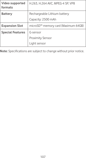 107Video supported formatsH.263, H.264 AVC, MPEG-4 SP, VP8Battery Rechargeable Lithium batteryCapacity: 2500 mAhExpansion Slot microSD™ memory card (Maximum 64GB) Special Features G-sensorProximity SensorLight sensorNote: Specifications are subject to change without prior notice. 
