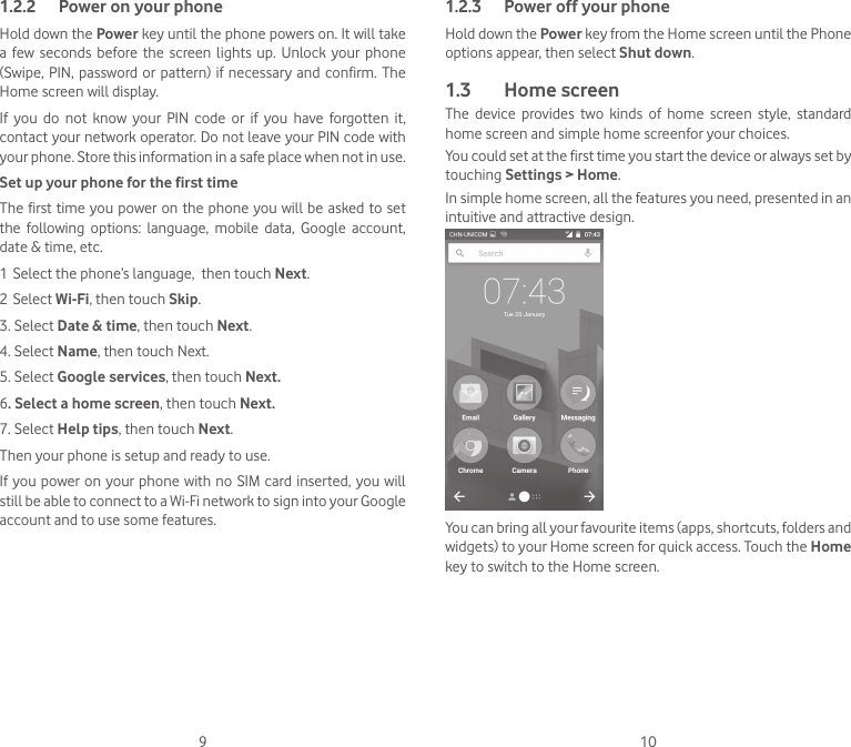 9 101.2.2  Power on your phoneHold down the Power key until the phone powers on. It will take a  few  seconds before the  screen lights  up.  Unlock  your phone (Swipe, PIN, password or pattern) if necessary  and  confirm. The Home screen will display.If  you  do  not  know  your  PIN  code  or  if  you  have  forgotten  it, contact your network operator. Do not leave your PIN code with your phone. Store this information in a safe place when not in use.Set up your phone for the first timeThe first time you power on the phone you will be  asked to set the  following  options:  language,  mobile  data,  Google  account, date &amp; time, etc.1 Select the phone’s language,  then touch Next.2 Select Wi-Fi, then touch Skip.3. Select Date &amp; time, then touch Next.4. Select Name, then touch Next.5. Select Google services, then touch Next.6. Select a home screen, then touch Next.7. Select Help tips, then touch Next.Then your phone is setup and ready to use.If you power on  your phone with no SIM card inserted, you will still be able to connect to a Wi-Fi network to sign into your Google account and to use some features.1.2.3  Power off your phoneHold down the Power key from the Home screen until the Phone options appear, then select Shut down.1.3  Home screenThe  device  provides  two  kinds  of  home  screen  style,  standard home screen and simple home screenfor your choices.You could set at the first time you start the device or always set by touching Settings &gt; Home.In simple home screen, all the features you need, presented in an intuitive and attractive design.You can bring all your favourite items (apps, shortcuts, folders and widgets) to your Home screen for quick access. Touch the Home key to switch to the Home screen.