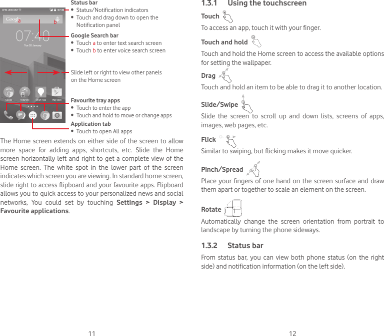 11 12Status bar• Status/Notification indicators• Touch and drag down to open the Notification panel Application tab• Touch to open All appsSlide left or right to view other panels on the Home screenGoogle Search bar • Touch a to enter text search screen• Touch b to enter voice search screenFavourite tray apps• Touch to enter the app• Touch and hold to move or change appsabThe Home screen extends on either  side of the screen to allow more  space  for  adding  apps,  shortcuts,  etc.  Slide  the  Home screen horizontally left and right to get a complete view of the Home  screen.  The  white  spot  in  the  lower  part  of  the  screen indicates which screen you are viewing. In standard home screen, slide right to access flipboard and your favourite apps. Flipboard allows you to quick access to your personalized news and social networks,  You  could  set  by  touching  Settings  &gt;  Display  &gt; Favourite applications.1.3.1  Using the touchscreenTouch  To access an app, touch it with your finger.Touch and hold  Touch and hold the Home screen to access the available options for setting the wallpaper.Drag  Touch and hold an item to be able to drag it to another location.Slide/Swipe  Slide  the  screen  to  scroll  up  and  down  lists,  screens  of  apps, images, web pages, etc.Flick  Similar to swiping, but flicking makes it move quicker.Pinch/Spread  Place your fingers  of  one  hand  on  the  screen surface and  draw them apart or together to scale an element on the screen.Rotate  Automatically  change  the  screen  orientation  from  portrait  to landscape by turning the phone sideways.1.3.2  Status barFrom  status bar,  you  can  view  both  phone  status (on  the  right side) and notification information (on the left side). 