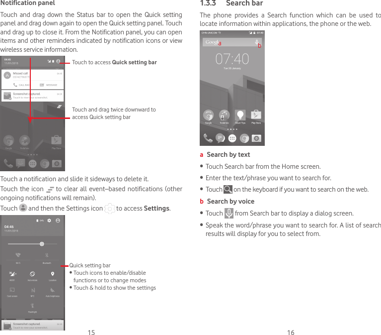 15 16Notification panelTouch  and  drag  down  the  Status  bar to  open  the  Quick  setting panel and drag down again to open the Quick setting panel. Touch and drag up to close it. From the Notification panel, you can open items and other reminders indicated by notification icons or view wireless service information. Touch to access Quick setting barTouch and drag twice downward to access Quick setting barTouch a notification and slide it sideways to delete it.Touch the  icon   to  clear all  event–based  notifications  (other ongoing notifications will remain).Touch   and then the Settings icon   to access Settings.Quick setting bar•Touchiconstoenable/disablefunctions or to change modes•Touch&amp;holdtoshowthesettings1.3.3  Search barThe  phone  provides  a  Search  function  which  can  be  used  to locate information within applications, the phone or the web. aba Search by text•  Touch Search bar from the Home screen. • Enter the text/phrase you want to search for.• Touch   on the keyboard if you want to search on the web.b Search by voice• Touch   from Search bar to display a dialog screen.• Speak the word/phrase you want to search for. A list of search results will display for you to select from. 