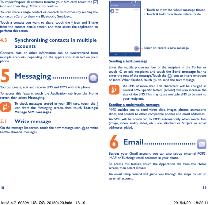 18 19To import/export all contacts from/to your SIM card, touch the   icon and then the /icon to confirm.You can share a single contact or contacts with others by sending the contact&apos;s vCard to them via Bluetooth, Gmail, etc.Touch a contact you want to share, touch the   icon and Share from the contact details screen, and then select the application to perform this action. 4�3  Synchronising contacts in multiple accountsContacts, data or other information can be synchronized from multiple accounts, depending on the applications installed on your phone.5 Messaging �����������������You can create, edit and receive SMS and MMS with this phone.To access this feature, touch the Application tab from the Home screen, then select Messaging.To check messages stored in your SIM card, touch the   icon from the Messaging screen, then touch Settings\Manage SIM messages.5�1  Write messageOn the message list screen, touch the new message icon   to write text/multimedia messages.Touch to create a new message.•  Touch to view the whole message thread.•  Touch &amp; hold to activate delete mode. Sending a text messageEnter the mobile phone number of the recipient in the To  bar or touch   to add recipients and touch the Send message bar to enter the text of the message. Touch the   icon to insert emotions or icons. When finished, touch   to send the text message. An SMS of more than 160 characters will be charged as several SMS. Specific letters (accent) will also increase the size of the SMS. This may cause multiple SMS to be sent to your recipient.Sending a multimedia messageMMS enables you to send video clips, images, photos, animations, slides, and sounds to other compatible phones and email addresses. An SMS will be converted to MMS automatically when media files (image, video, audio, slides, etc.) are attached or Subject or email addresses added.6  Email �������������������������Besides your Gmail account, you can also set-up external POP3, IMAP or Exchange email accounts in your phone.To access this feature, touch the Application tab from the Home screen, then select Email.An email setup wizard will guide you through the steps to set up an email account.Idol3-4.7_6039A_US_QG_20150420.indd   18-19 2015/4/20   18:22:11