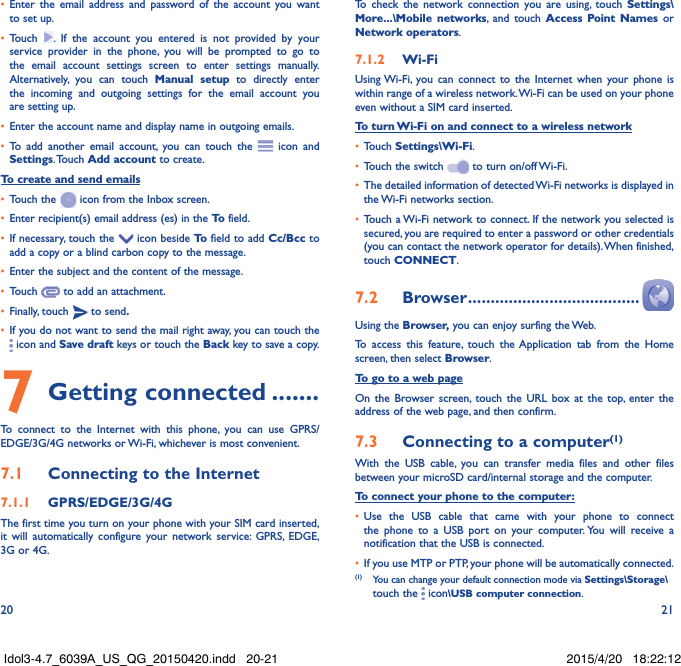 20 21•  Enter the email address and password of the account you want to set up.•  Touch  . If the account you entered is not provided by your service provider in the phone, you will be prompted to go to the email account settings screen to enter settings manually. Alternatively, you can touch Manual setup to directly enter the incoming and outgoing settings for the email account you are setting up.•  Enter the account name and display name in outgoing emails.•  To add another email account, you can touch the   icon and Settings. Touch  Add account to create.To create and send emails•  Touch the   icon from the Inbox screen.•  Enter recipient(s) email address (es) in the To  field.•  If necessary, touch the   icon beside To  field to add Cc/Bcc to add a copy or a blind carbon copy to the message.•  Enter the subject and the content of the message.•  Touch   to add an attachment.•  Finally, touch   to send�•  If you do not want to send the mail right away, you can touch the  icon and Save draft keys or touch the Back key to save a copy. 7 Getting connected �������To connect to the Internet with this phone, you can use GPRS/EDGE/3G/4G networks or Wi-Fi, whichever is most convenient.7�1  Connecting to the Internet7�1�1  GPRS/EDGE/3G/4GThe first time you turn on your phone with your SIM card inserted, it will automatically configure your network service: GPRS, EDGE, 3G or 4G. To check the network connection you are using, touch Settings\More���\Mobile networks, and touch Access Point Names or Network operators.7�1�2  Wi-FiUsing Wi-Fi, you can connect to the Internet when your phone is within range of a wireless network. Wi-Fi can be used on your phone even without a SIM card inserted.To turn Wi-Fi on and connect to a wireless network•  Touch Settings\Wi-Fi.•  Touch the switch   to turn on/off Wi-Fi.•  The detailed information of detected Wi-Fi networks is displayed in the Wi-Fi networks section.•  Touch a Wi-Fi network to connect. If the network you selected is secured, you are required to enter a password or other credentials (you can contact the network operator for details). When finished, touch CONNECT.7�2  Browser ��������������������������������������Using the Browser, you can enjoy surfing the Web.To access this feature, touch the Application tab from the Home screen, then select Browser.To go to a web pageOn the Browser screen, touch the URL box at the top, enter the address of the web page, and then confirm. 7�3  Connecting to a computer(1)With the USB cable, you can transfer media files and other files between your microSD card/internal storage and the computer. To connect your phone to the computer:•  Use the USB cable that came with your phone to connect the phone to a USB port on your computer. You will receive a notification that the USB is connected.•  If you use MTP or PTP, your phone will be automatically connected. (1)  You can change your default connection mode via Settings\Storage\touch the   icon\USB computer connection. Idol3-4.7_6039A_US_QG_20150420.indd   20-21 2015/4/20   18:22:12