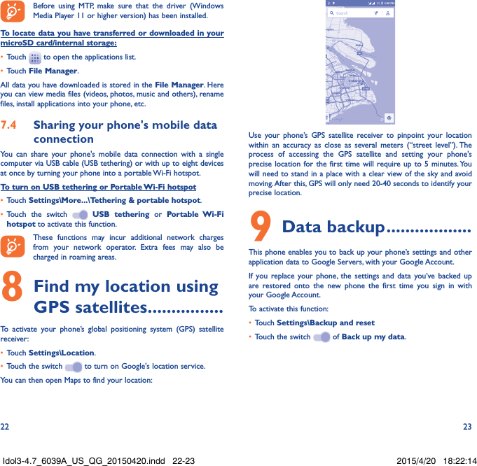 22 23Before using MTP, make sure that the driver (Windows Media Player 11 or higher version) has been installed.To locate data you have transferred or downloaded in your microSD card/internal storage:•  Touch   to open the applications list.•  Touch File Manager.All data you have downloaded is stored in the File Manager. Here you can view media files (videos, photos, music and others), rename files, install applications into your phone, etc.7�4  Sharing your phone&apos;s mobile data connectionYou can share your phone&apos;s mobile data connection with a single computer via USB cable (USB tethering) or with up to eight devices at once by turning your phone into a portable Wi-Fi hotspot.To turn on USB tethering or Portable Wi-Fi hotspot•  Touch Settings\More���\Tethering &amp; portable hotspot.•  Touch the switch   USB tethering or Portable Wi-Fi hotspot to activate this function. These functions may incur additional network charges from your network operator. Extra fees may also be charged in roaming areas. 8 Find my location using GPS satellites ����������������To activate your phone’s global positioning system (GPS) satellite receiver:•  Touch Settings\Location.•  Touch the switch   to turn on Google&apos;s location service.You can then open Maps to find your location:Use your phone’s GPS satellite receiver to pinpoint your location within an accuracy as close as several meters (“street level”). The process of accessing the GPS satellite and setting your phone&apos;s precise location for the first time will require up to 5 minutes. You will need to stand in a place with a clear view of the sky and avoid moving. After this, GPS will only need 20-40 seconds to identify your precise location.9 Data backup ������������������This phone enables you to back up your phone’s settings and other application data to Google Servers, with your Google Account. If you replace your phone, the settings and data you’ve backed up are restored onto the new phone the first time you sign in with your Google Account. To activate this function:•  Touch Settings\Backup and reset•  Touch the switch   of Back up my data.Idol3-4.7_6039A_US_QG_20150420.indd   22-23 2015/4/20   18:22:14