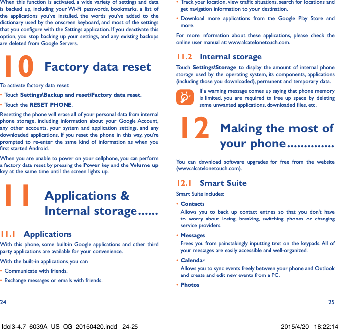 24 25When this function is activated, a wide variety of settings and data is backed up, including your Wi-Fi passwords, bookmarks, a list of the applications you’ve installed, the words you’ve added to the dictionary used by the onscreen keyboard, and most of the settings that you configure with the Settings application. If you deactivate this option, you stop backing up your settings, and any existing backups are deleted from Google Servers.10 Factory data resetTo activate factory data reset:•  Touch Settings\Backup and reset\Factory data reset�•  Touch the RESET PHONE.Resetting the phone will erase all of your personal data from internal phone storage, including information about your Google Account, any other accounts, your system and application settings, and any downloaded applications. If you reset the phone in this way, you’re prompted to re-enter the same kind of information as when you first started Android.When you are unable to power on your cellphone, you can perform a factory data reset by pressing the Power key and the Volume up key at the same time until the screen lights up.11  Applications  &amp; Internal storage ������11�1  ApplicationsWith this phone, some built-in Google applications and other third party applications are available for your convenience.With the built-in applications, you can•  Communicate with friends.•  Exchange messages or emails with friends.•  Track your location, view traffic situations, search for locations and get navigation information to your destination.•  Download more applications from the Google Play Store and more.For more information about these applications, please check the online user manual at: www.alcatelonetouch.com.11�2  Internal storageTouch  Settings\Storage to display the amount of internal phone storage used by the operating system, its components, applications (including those you downloaded), permanent and temporary data.If a warning message comes up saying that phone memory is limited, you are required to free up space by deleting some unwanted applications, downloaded files, etc.12  Making the most of your phone ��������������You can download software upgrades for free from the website  (www.alcatelonetouch.com). 12�1  Smart SuiteSmart Suite includes:•  ContactsAllows you to back up contact entries so that you don&apos;t have to worry about losing, breaking, switching phones or changing service providers.•  MessagesFrees you from painstakingly inputting text on the keypads. All of your messages are easily accessible and well-organized.•  CalendarAllows you to sync events freely between your phone and Outlook and create and edit new events from a PC.•  PhotosIdol3-4.7_6039A_US_QG_20150420.indd   24-25 2015/4/20   18:22:14