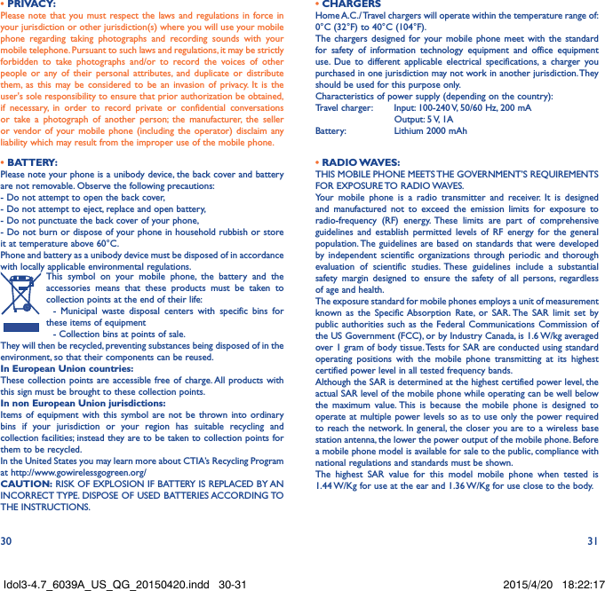 30 31• PRIVACY:Please note that you must respect the laws and regulations in force in your jurisdiction or other jurisdiction(s) where you will use your mobile phone regarding taking photographs and recording sounds with your mobile telephone. Pursuant to such laws and regulations, it may be strictly forbidden to take photographs and/or to record the voices of other people or any of their personal attributes, and duplicate or distribute them, as this may be considered to be an invasion of privacy. It is the user&apos;s sole responsibility to ensure that prior authorization be obtained, if necessary, in order to record private or confidential conversations or take a photograph of another person; the manufacturer, the seller or vendor of your mobile phone (including the operator) disclaim any liability which may result from the improper use of the mobile phone.• BATTERY:Please note your phone is a unibody device, the back cover and battery are not removable. Observe the following precautions: - Do not attempt to open the back cover,- Do not attempt to eject, replace and open battery,- Do not punctuate the back cover of your phone,- Do not burn or dispose of your phone in household rubbish or store it at temperature above 60°C.Phone and battery as a unibody device must be disposed of in accordance with locally applicable environmental regulations.This symbol on your mobile phone, the battery and the accessories means that these products must be taken to collection points at the end of their life:  - Municipal waste disposal centers with specific bins for these items of equipment  - Collection bins at points of sale.They will then be recycled, preventing substances being disposed of in the environment, so that their components can be reused.In European Union countries:These collection points are accessible free of charge. All products with this sign must be brought to these collection points.In non European Union jurisdictions:Items of equipment with this symbol are not be thrown into ordinary bins if your jurisdiction or your region has suitable recycling and collection facilities; instead they are to be taken to collection points for them to be recycled.In the United States you may learn more about CTIA’s Recycling Program at http://www.gowirelessgogreen.org/CAUTION: RISK OF EXPLOSION IF BATTERY IS REPLACED BY AN INCORRECT TYPE. DISPOSE OF USED BATTERIES ACCORDING TO THE INSTRUCTIONS.• CHARGERSHome A.C./ Travel chargers will operate within the temperature range of: 0°C (32°F) to 40°C (104°F).The chargers designed for your mobile phone meet with the standard for safety of information technology equipment and office equipment use. Due to different applicable electrical specifications, a charger you purchased in one jurisdiction may not work in another jurisdiction. They should be used for this purpose only.Characteristics of power supply (depending on the country):Travel charger:  Input: 100-240 V, 50/60 Hz, 200 mA           Output: 5 V, 1A Battery:           Lithium 2000 mAh• RADIO WAVES:THIS MOBILE PHONE MEETS THE GOVERNMENT’S REQUIREMENTS FOR  EXPOSURE TO  RADIO WAVES.Your mobile phone is a radio transmitter and receiver. It is designed and manufactured not to exceed the emission limits for exposure to radio-frequency (RF) energy. These limits are part of comprehensive guidelines and establish permitted levels of RF energy for the general population. The guidelines are based on standards that were developed by independent scientific organizations through periodic and thorough evaluation of scientific studies. These guidelines include a substantial safety margin designed to ensure the safety of all persons, regardless of age and health.The exposure standard for mobile phones employs a unit of measurement known as the Specific Absorption Rate, or SAR. The SAR limit set by public authorities such as the Federal Communications Commission of the US Government (FCC), or by Industry Canada, is 1.6 W/kg averaged over 1 gram of body tissue. Tests for SAR are conducted using standard operating positions with the mobile phone transmitting at its highest certified power level in all tested frequency bands.Although the SAR is determined at the highest certified power level, the actual SAR level of the mobile phone while operating can be well below the maximum value. This is because the mobile phone is designed to operate at multiple power levels so as to use only the power required to reach the network. In general, the closer you are to a wireless base station antenna, the lower the power output of the mobile phone. Before a mobile phone model is available for sale to the public, compliance with national regulations and standards must be shown.The highest SAR value for this model mobile phone when tested is 1.44 W/Kg for use at the ear and 1.36 W/Kg for use close to the body. Idol3-4.7_6039A_US_QG_20150420.indd   30-31 2015/4/20   18:22:17