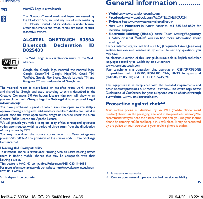 34 35• LICENSESmicroSD Logo is a trademark.The Bluetooth® word mark and logos are owned by the Bluetooth SIG, Inc. and any use of such marks by TCT Mobile Limited and its affiliates is under license. Other trademarks and trade names are those of their respective owners.  ALCATEL ONETOUCH 6039A Bluetooth Declaration ID D025403The Wi-Fi Logo is a certification mark of the Wi-Fi Alliance.Google, the Google logo, Android, the Android logo, Google SearchTM, Google MapsTM, Gmail TM, YouTube, Google Play Store, Google Latitude TM and Hangouts TM are trademarks of Google Inc.The Android robot is reproduced or modified from work created and shared by Google and used according to terms described in the Creative Commons 3.0 Attribution License (the text will show when you touch and hold Google legal in Settings\ About phone\ Legal information)(1).You have purchased a product which uses the open source (http://opensource.org/) programs mtd, msdosfs, netfilter/iptables and initrd in object code and other open source programs licensed under the GNU General Public License and Apache License. We will provide you with a complete copy of the corresponding source codes upon request within a period of three years from the distribution of the product by TCT. You may download the source codes from http://sourceforge.net/projects/alcatel/files/. The provision of the source code is free of charge from internet. Hearing Aid CompatibilityYour mobile phone is rated: «For Hearing Aid», to assist hearing device users in finding mobile phones that may be compatible with their hearing devices.This device is HAC M3 compatible. Reference ANSI C63.19-2011For more information please visit our website http://www.alcatelonetouch.comFCC ID: RAD544 (1)  It depends on countries.General information �����������•  Website: www.alcatelonetouch.com•  Facebook: www.facebook.com/ALCATELONETOUCH•  Twitter: http://www.twitter.com/alcatel1touch•  Hot Line Number: In North America, call 855-368-0829 for technical support.•  Electronic labeling (Elabel) path: Touch Settings/Regulatory &amp; Safety or input &quot;*#07#&quot;, you can find more information about labeling(1)�On our Internet site, you will find our FAQ (Frequently Asked Questions) section. You can also contact us by e-mail to ask any questions you may have. An electronic version of this user guide is available in English and other languages according to availability on our server: www.alcatelonetouch.comYour telephone is a transceiver that operates on GSM/GPRS/EDGE in quad-band with 850/900/1800/1900 MHz, UMTS in quad-band (850/900/1900/2100) and LTE FDD: B1/2/4/7/28.This equipment is in compliance with the essential requirements and other relevant provisions of Directive 1999/5/EC. The entire copy of the Declaration of Conformity for your telephone can be obtained through our website: www.alcatelonetouch.com.Protection against theft(2)Your mobile phone is identified by an IMEI (mobile phone serial number) shown on the packaging label and in the product’s memory. We recommend that you note the number the first time you use your mobile phone by entering *#06# and keep it in a safe place. It may be requested by the police or your operator if your mobile phone is stolen. (1)  It depends on countries.(2)  Contact your network operator to check service availability.Idol3-4.7_6039A_US_QG_20150420.indd   34-35 2015/4/20   18:22:19