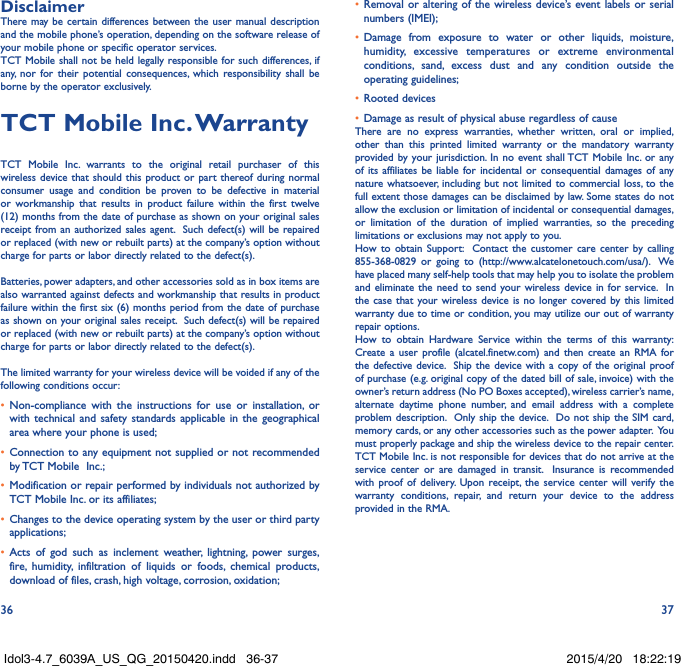 36 37DisclaimerThere may be certain differences between the user manual description and the mobile phone’s operation, depending on the software release of your mobile phone or specific operator services.TCT Mobile shall not be held legally responsible for such differences, if any, nor for their potential consequences, which responsibility shall be borne by the operator exclusively.TCT Mobile Inc� WarrantyTCT Mobile Inc. warrants to the original retail purchaser of this wireless device that should this product or part thereof during normal consumer usage and condition be proven to be defective in material or workmanship that results in product failure within the first twelve (12) months from the date of purchase as shown on your original sales receipt from an authorized sales agent.  Such defect(s) will be repaired or replaced (with new or rebuilt parts) at the company’s option without charge for parts or labor directly related to the defect(s). Batteries, power adapters, and other accessories sold as in box items are also warranted against defects and workmanship that results in product failure within the first six (6) months period from the date of purchase as shown on your original sales receipt.  Such defect(s) will be repaired or replaced (with new or rebuilt parts) at the company’s option without charge for parts or labor directly related to the defect(s). The limited warranty for your wireless device will be voided if any of the following conditions occur:•  Non-compliance with the instructions for use or installation, or with technical and safety standards applicable in the geographical area where your phone is used;•  Connection to any equipment not supplied or not recommended by TCT Mobile  Inc.;•  Modification or repair performed by individuals not authorized by TCT Mobile Inc. or its affiliates; •  Changes to the device operating system by the user or third party applications;•  Acts of god such as inclement weather, lightning, power surges, fire, humidity, infiltration of liquids or foods, chemical products, download of files, crash, high voltage, corrosion, oxidation;•  Removal or altering of the wireless device’s event labels or serial numbers (IMEI);•  Damage from exposure to water or other liquids, moisture, humidity, excessive temperatures or extreme environmental conditions, sand, excess dust and any condition outside the operating guidelines;•  Rooted devices•  Damage as result of physical abuse regardless of causeThere are no express warranties, whether written, oral or implied, other than this printed limited warranty or the mandatory warranty provided by your jurisdiction. In no event shall TCT Mobile Inc. or any of its affiliates be liable for incidental or consequential damages of any nature whatsoever, including but not limited to commercial loss, to the full extent those damages can be disclaimed by law. Some states do not allow the exclusion or limitation of incidental or consequential damages, or limitation of the duration of implied warranties, so the preceding limitations or exclusions may not apply to you.How to obtain Support:  Contact the customer care center by calling 855-368-0829 or going to (http://www.alcatelonetouch.com/usa/).  We have placed many self-help tools that may help you to isolate the problem and eliminate the need to send your wireless device in for service.  In the case that your wireless device is no longer covered by this limited warranty due to time or condition, you may utilize our out of warranty repair options. How to obtain Hardware Service within the terms of this warranty: Create a user profile (alcatel.finetw.com) and then create an RMA for the defective device.  Ship the device with a copy of the original proof of purchase (e.g. original copy of the dated bill of sale, invoice) with the owner’s return address (No PO Boxes accepted), wireless carrier’s name, alternate daytime phone number, and email address with a complete problem description.  Only ship the device.  Do not ship the SIM card, memory cards, or any other accessories such as the power adapter.  You must properly package and ship the wireless device to the repair center.  TCT Mobile Inc. is not responsible for devices that do not arrive at the service center or are damaged in transit.  Insurance is recommended with proof of delivery. Upon receipt, the service center will verify the warranty conditions, repair, and return your device to the address provided in the RMA.Idol3-4.7_6039A_US_QG_20150420.indd   36-37 2015/4/20   18:22:19