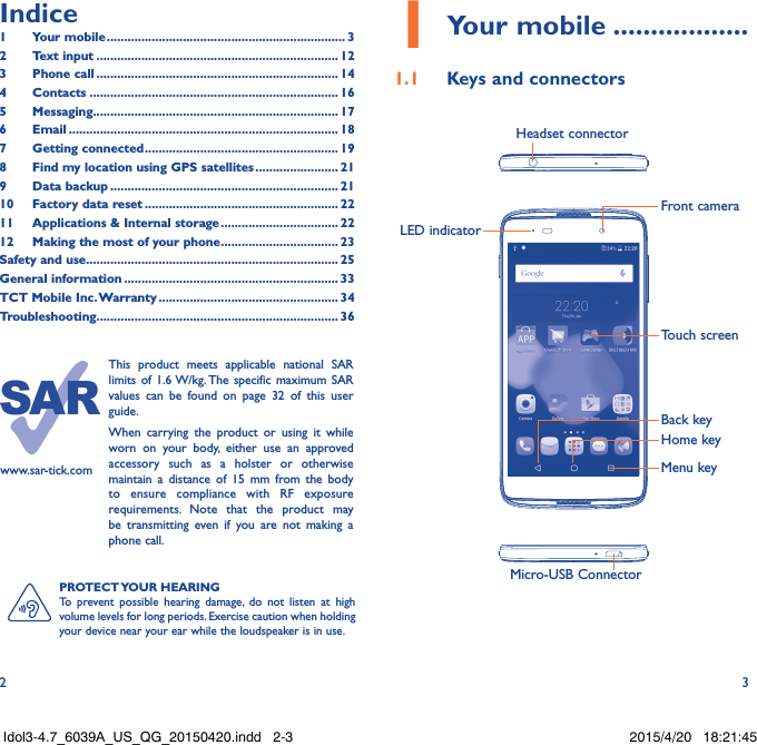 2 3PROTECT YOUR  HEARINGTo prevent possible hearing damage, do not listen at high volume levels for long periods. Exercise caution when holding your device near your ear while the loudspeaker is in use.www.sar-tick.comThis product meets applicable national SAR limits of 1.6 W/kg. The specific maximum SAR values can be found on page 32 of this user guide.When carrying the product or using it while worn on your body, either use an approved accessory such as a holster or otherwise maintain a distance of 15 mm from the body to ensure compliance with RF exposure requirements. Note that the product may be transmitting even if you are not making a phone call.1 Your mobile ������������������1�1  Keys and connectorsMicro-USB ConnectorFront cameraHeadset connectorLED indicatorHome keyTouch screenBack keyMenu keyIndice1  Your mobile ��������������������������������������������������������������������� 32  Text input ���������������������������������������������������������������������� 123  Phone call ���������������������������������������������������������������������� 144 Contacts ������������������������������������������������������������������������ 165 Messaging����������������������������������������������������������������������� 176   Email ������������������������������������������������������������������������������ 187  Getting connected �������������������������������������������������������� 198  Find my location using GPS satellites ������������������������ 219  Data backup ������������������������������������������������������������������ 2110  Factory data reset �������������������������������������������������������� 2211   Applications &amp; Internal storage ���������������������������������� 2212   Making the most of your phone ���������������������������������� 23Safety and use ������������������������������������������������������������������������� 25General information �������������������������������������������������������������� 33TCT Mobile Inc� Warranty ���������������������������������������������������� 34Troubleshooting���������������������������������������������������������������������� 36Idol3-4.7_6039A_US_QG_20150420.indd   2-3 2015/4/20   18:21:45