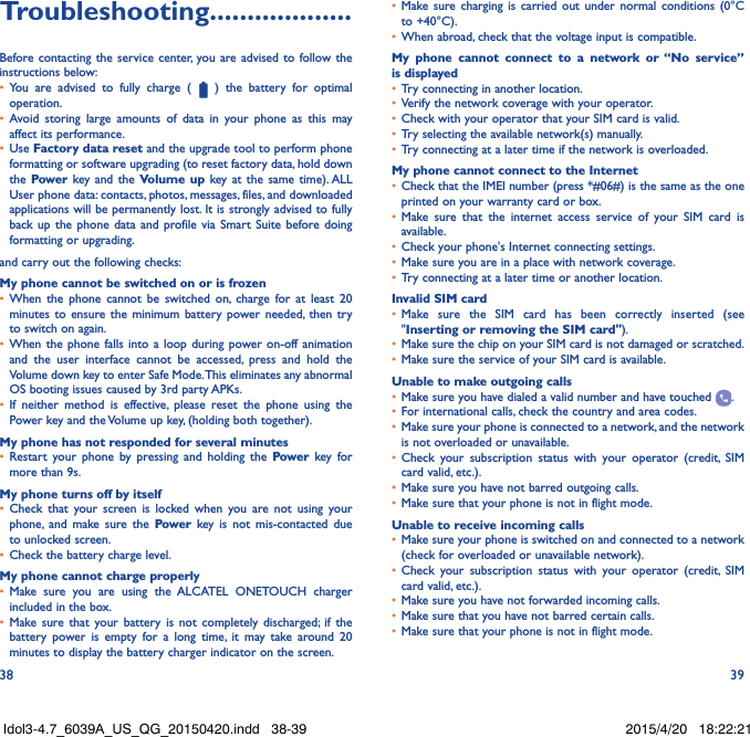 38 39Troubleshooting�������������������Before contacting the service center, you are advised to follow the instructions below:•  You are advised to fully charge (   ) the battery for optimal operation.•  Avoid storing large amounts of data in your phone as this may affect its performance.•  Use Factory data reset and the upgrade tool to perform phone formatting or software upgrading (to reset factory data, hold down the Power key and the Volume up key at the same time). ALL User phone data: contacts, photos, messages, files, and downloaded applications will be permanently lost. It is strongly advised to fully back up the phone data and profile via Smart Suite before doing formatting or upgrading. and carry out the following checks:My phone cannot be switched on or is frozen•  When the phone cannot be switched on, charge for at least 20 minutes to ensure the minimum battery power needed, then try to switch on again.•  When the phone falls into a loop during power on-off animation and the user interface cannot be accessed, press and hold the Volume down key to enter Safe Mode. This eliminates any abnormal OS booting issues caused by 3rd party APKs.•  If neither method is effective, please reset the phone using the Power key and the Volume up key, (holding both together).My phone has not responded for several minutes•  Restart your phone by pressing and holding the Power key for more than 9s.My phone turns off by itself•  Check that your screen is locked when you are not using your phone, and make sure the Power key is not mis-contacted due to unlocked screen.•  Check the battery charge level.My phone cannot charge properly•  Make sure you are using the ALCATEL ONETOUCH charger included in the box.•  Make sure that your battery is not completely discharged; if the battery power is empty for a long time, it may take around 20 minutes to display the battery charger indicator on the screen.•  Make sure charging is carried out under normal conditions (0°C to +40°C).•  When abroad, check that the voltage input is compatible.My phone cannot connect to a network or “No service” is displayed•  Try connecting in another location.•  Verify the network coverage with your operator.•  Check with your operator that your SIM card is valid.•  Try selecting the available network(s) manually.•  Try connecting at a later time if the network is overloaded.My phone cannot connect to the Internet•  Check that the IMEI number (press *#06#) is the same as the one printed on your warranty card or box.•  Make sure that the internet access service of your SIM card is available.•  Check your phone&apos;s Internet connecting settings.•  Make sure you are in a place with network coverage.•  Try connecting at a later time or another location.Invalid SIM card•  Make sure the SIM card has been correctly inserted (see &quot;Inserting or removing the SIM card&quot;).•  Make sure the chip on your SIM card is not damaged or scratched.•  Make sure the service of your SIM card is available.Unable to make outgoing calls•  Make sure you have dialed a valid number and have touched  .•  For international calls, check the country and area codes.•  Make sure your phone is connected to a network, and the network is not overloaded or unavailable.•  Check your subscription status with your operator (credit, SIM card valid, etc.).•  Make sure you have not barred outgoing calls.•  Make sure that your phone is not in flight mode.Unable to receive incoming calls•  Make sure your phone is switched on and connected to a network (check for overloaded or unavailable network).•  Check your subscription status with your operator (credit, SIM card valid, etc.).•  Make sure you have not forwarded incoming calls.•  Make sure that you have not barred certain calls.•  Make sure that your phone is not in flight mode.Idol3-4.7_6039A_US_QG_20150420.indd   38-39 2015/4/20   18:22:21