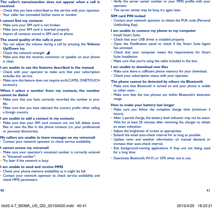 40 41The caller’s name/number does not appear when a call is received•  Check that you have subscribed to this service with your operator.•  Your caller has concealed his/her name or number.I cannot find my contacts•  Make sure your SIM card is not broken.•  Make sure your SIM card is inserted properly.•  Import all contacts stored in SIM card to phone.The sound quality of the calls is poor•  You can adjust the volume during a call by pressing the Volume Up/Down key.•  Check the network strength   .•  Make sure that the receiver, connector or speaker on your phone is clean.I am unable to use the features described in the manual•  Check with your operator to make sure that your subscription includes this service.•  Make sure this feature does not require an ALCATEL ONETOUCH accessory.When I select a number from my contacts, the number cannot be dialed•  Make sure that you have correctly recorded the number in your file.•  Make sure that you have selected the country prefix when calling a foreign country.I am unable to add a contact in my contacts•  Make sure that your SIM card contacts are not full; delete some files or save the files in the phone contacts (i.e. your professional or personal directories).My callers are unable to leave messages on my voicemail•  Contact your network operator to check service availability.I cannot access my voicemail•  Make sure your operator’s voicemail number is correctly entered in &quot;Voicemail number&quot;.•  Try later if the network is busy.I am unable to send and receive MMS•  Check your phone memory availability as it might be full.•  Contact your network operator to check service availability and check MMS parameters.•  Verify the server center number or your MMS profile with your operator.•  The server center may be busy, try again later.SIM card PIN locked•  Contact your network operator to obtain the PUK code (Personal Unblocking Key).I am unable to connect my phone to my computer•  Install Smart Suite.•  Check that your USB driver is installed properly.•  Open the Notification panel to check if the Smart Suite Agent has activated.•  Check that your computer meets the requirements for Smart Suite Installation.•  Make sure that you’re using the cable included in the box.I am unable to download new files•  Make sure there is sufficient phone memory for your download.•  Check your subscription status with your operator.The phone cannot be detected by others via Bluetooth•  Make sure that Bluetooth is turned on and your phone is visible to other users .•  Make sure that the two phones are within Bluetooth’s detection range.How to make your battery last longer•  Make sure you follow the complete charge time (minimum 3 hours).•  After a partial charge, the battery level indicator may not be exact. Wait for at least 20 minutes after removing the charger to obtain an exact indication.•  Adjust the brightness of screen as appropriate.•  Extend the email auto-check interval for as long as possible.•  Update news and weather information on manual demand, or increase their auto-check interval.•  Exit background-running applications if they are not being used for a long time.•  Deactivate Bluetooth, Wi-Fi, or GPS when not in use.Idol3-4.7_6039A_US_QG_20150420.indd   40-41 2015/4/20   18:22:21
