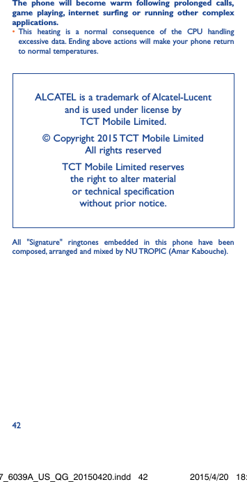 42The phone will become warm following prolonged calls, game playing, internet surfing or running other complex applications� •  This heating is a normal consequence of the CPU handling excessive data. Ending above actions will make your phone return to normal temperatures.ALCATEL is a trademark of Alcatel-Lucent and is used under license by  TCT Mobile Limited. © Copyright 2015 TCT Mobile Limited  All rights reservedTCT Mobile Limited reserves  the right to alter material  or technical specification  without prior notice.All &quot;Signature&quot; ringtones embedded in this phone have been composed, arranged and mixed by NU TROPIC (Amar Kabouche).Idol3-4.7_6039A_US_QG_20150420.indd   42 2015/4/20   18:22:21