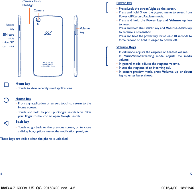 4 5CameraCamera Flash/FlashlightPower keySIM card slot/microSD  card slotVolume keyMenu key•  Touch to view recently used applications.Home key•  From any application or screen, touch to return to the Home screen.•  Touch and hold to pop up Google search icon. Slide your finger to the icon to open Google search.Back key•  Touch to go back to the previous screen, or to close a dialog box, options menu, the notification panel, etc.These keys are visible when the phone is unlocked. Power key•  Press: Lock the screen/Light up the screen.•  Press and hold: Show the pop-up menu to select from Power off/Restart/Airplane mode.•  Press and hold the Power key and Volume up key to reset.•  Press and hold the Power key and Volume down key to capture a screenshot.•  Press and hold the power key for at least 10 seconds to force reboot or hold it longer to power off.Volume Keys •  In call mode, adjusts the earpiece or headset volume.•  In Music/Video/Streaming mode, adjusts the media volume.•  In general mode, adjusts the ringtone volume.•  Mutes the ringtone of an incoming call.•  In camera preview mode, press Volume up or down key to enter burst shoot.Idol3-4.7_6039A_US_QG_20150420.indd   4-5 2015/4/20   18:21:46