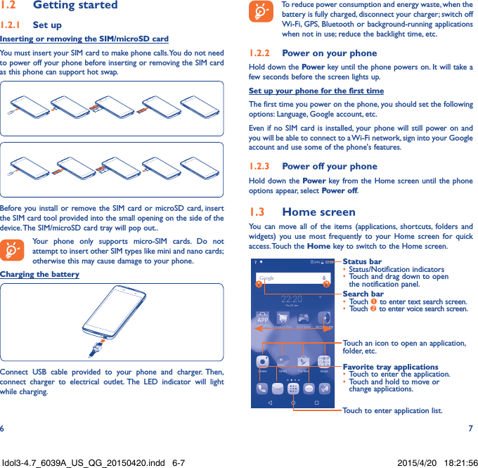 6 71�2  Getting started1�2�1  Set upInserting or removing the SIM/microSD cardYou must insert your SIM card to make phone calls. You do not need to power off your phone before inserting or removing the SIM card as this phone can support hot swap.Before you install or remove the SIM card or microSD card, insert the SIM card tool provided into the small opening on the side of the device. The SIM/microSD card tray will pop out..Your phone only supports micro-SIM cards. Do not attempt to insert other SIM types like mini and nano cards; otherwise this may cause damage to your phone.Charging the batteryConnect USB cable provided to your phone and charger. Then, connect charger to electrical outlet. The LED indicator will light while charging.To reduce power consumption and energy waste, when the battery is fully charged, disconnect your charger; switch off Wi-Fi, GPS, Bluetooth or background-running applications when not in use; reduce the backlight time, etc.1�2�2  Power on your phoneHold down the Power key until the phone powers on. It will take a few seconds before the screen lights up.Set up your phone for the first timeThe first time you power on the phone, you should set the following options: Language, Google account, etc.Even if no SIM card is installed, your phone will still power on and you will be able to connect to a Wi-Fi network, sign into your Google account and use some of the phone&apos;s features. 1�2�3  Power off your phoneHold down the Power key from the Home screen until the phone options appear, select Power off.1�3  Home screenYou can move all of the items (applications, shortcuts, folders and widgets) you use most frequently to your Home screen for quick access. Touch  the Home key to switch to the Home screen.Touch to enter application list.Status bar•  Status/Notification indicators •  Touch and drag down to open the notification panel.Touch an icon to open an application, folder, etc.Favorite tray applications•  Touch to enter the application.•  Touch and hold to move or change applications.Search bar•  Touch  to enter text search screen.•  Touch  to enter voice search screen.Idol3-4.7_6039A_US_QG_20150420.indd   6-7 2015/4/20   18:21:56