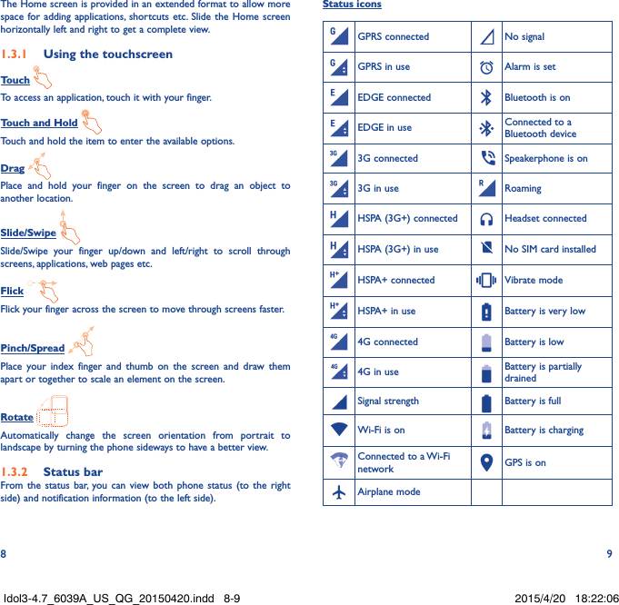 8 9The Home screen is provided in an extended format to allow more space for adding applications, shortcuts etc. Slide the Home screen horizontally left and right to get a complete view. 1�3�1  Using the touchscreenTouch To access an application, touch it with your finger.Touch and Hold Touch and hold the item to enter the available options. Drag Place and hold your finger on the screen to drag an object to another location.Slide/Swipe Slide/Swipe your finger up/down and left/right to scroll through screens, applications, web pages etc.Flick Flick your finger across the screen to move through screens faster.Pinch/Spread Place your index finger and thumb on the screen and draw them apart or together to scale an element on the screen.Rotate Automatically change the screen orientation from portrait to landscape by turning the phone sideways to have a better view.1�3�2  Status barFrom the status bar, you can view both phone status (to the right side) and notification information (to the left side). Status iconsGPRS connected No signalGPRS in use Alarm is setEDGE connected Bluetooth is onEDGE in use Connected to a Bluetooth device3G connected  Speakerphone is on3G in use RoamingHSPA (3G+) connected Headset connectedHSPA (3G+) in use No SIM card installedHSPA+ connected Vibrate modeHSPA+ in use Battery is very low4G connected Battery is low4G in use Battery is partially drainedSignal strength Battery is fullWi-Fi is on Battery is chargingConnected to a Wi-Fi network GPS is onAirplane modeIdol3-4.7_6039A_US_QG_20150420.indd   8-9 2015/4/20   18:22:06