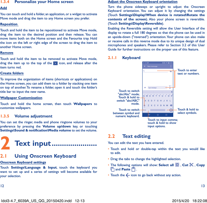 12 131�3�4  Personalize your Home screenAddYou can touch and hold a folder, an application, or a widget to activate  Move mode and drag the item to any Home screen you prefer.Reposition Touch and hold the item to be repositioned to activate Move mode, drag the item to the desired position and then release. You can move items both on the Home screen and the Favourite tray. Hold the icon on the left or right edge of the screen to drag the item to another Home screen.RemoveTouch and hold the item to be removed to activate Move mode, drag the item up to the top of the   icon, and release after the item turns red.Create foldersTo improve the organization of items (shortcuts or applications) on the Home screen, you can add them to a folder by stacking one item on top of another. To rename a folder, open it and touch the folder’s title bar to input the new name.Wallpaper CustomizationTouch and hold the home screen, then touch Wallpapers to customize wallpapers.1�3�5  Volume adjustmentYou can set the ringer, media and phone ringtone volumes to your preference by pressing the Volume up/down key, or touching Settings\Sound &amp; notification\Media volume to set the volume.2 Text input ����������������������2�1  Using Onscreen KeyboardOnscreen Keyboard settingsTouch  Settings\Language &amp; Input, touch the keyboard you want to set up and a series of settings will become available for your selection. Adjust the Onscreen Keyboard orientationTurn the phone sideways or upright to adjust the Onscreen Keyboard orientation. You can adjust it by changing the settings (Touch  Settings\Display\When device is rotated\Rotate the contents of the screen). Also your phone screen is reversible. (Touch Settings\Display\Reversible).Enabling the Reversible setting will allow the User Interface of the display to rotate a full 180 degrees so that the phone can be used in an upside-down (&quot;reversed&quot;) orientation. Your phone can also make or receive calls in this reverse mode due to its unique design of dual microphones and speakers. Please refer to Section 3.2 of this User Guide for further instructions on the proper use of this feature.2�1�1  KeyboardTouch to switch between symbol and numeric keyboard.Touch &amp; hold to select symbols.Touch to enter text or numbers.Touch to input comma; touch &amp; hold to show input options.Touch to switch  &quot;abc/Abc&quot; mode; Touch &amp; hold to switch &quot;abc/ABC&quot; mode.2�2  Text editingYou can edit the text you have entered.•  Touch and hold or double-tap within the text you would like to edit.•  Drag the tabs to change the highlighted selection.•  The following options will show: Select all  , Cut    , Copy  and Paste   . •  Touch the   icon to go back without any action.Idol3-4.7_6039A_US_QG_20150420.indd   12-13 2015/4/20   18:22:08