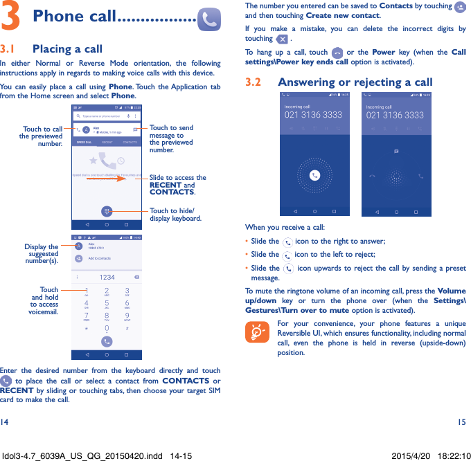 14 153 Phone call �����������������3�1  Placing a callIn either Normal or Reverse Mode orientation, the following instructions apply in regards to making voice calls with this device.You can easily place a call using Phone. Touch the Application tab from the Home screen and select Phone.  Touch to send message to the previewed number.Touch to call the previewed number.Slide to access the RECENT and CONTACTS.Touch to hide/display keyboard.                     Display the suggested number(s).Touch and hold to access voicemail.Enter the desired number from the keyboard directly and touch  to place the call or select a contact from CONTACTS or RECENT by sliding or touching tabs, then choose your target SIM card to make the call. The number you entered can be saved to Contacts by touching and then touching Create new contact.If you make a mistake, you can delete the incorrect digits by touching   .To hang up a call, touch   or the Power key (when the Call settings\Power key ends call option is activated).3�2  Answering or rejecting a call     When you receive a call:•  Slide the   icon to the right to answer;•  Slide the   icon to the left to reject;•  Slide the   icon upwards to reject the call by sending a preset message.To mute the ringtone volume of an incoming call, press the Volume up/down key or turn the phone over (when the Settings\Gestures\Turn over to mute option is activated).For your convenience, your phone features a unique Reversible UI, which ensures functionality, including normal call, even the phone is held in reverse (upside-down) position.Idol3-4.7_6039A_US_QG_20150420.indd   14-15 2015/4/20   18:22:10