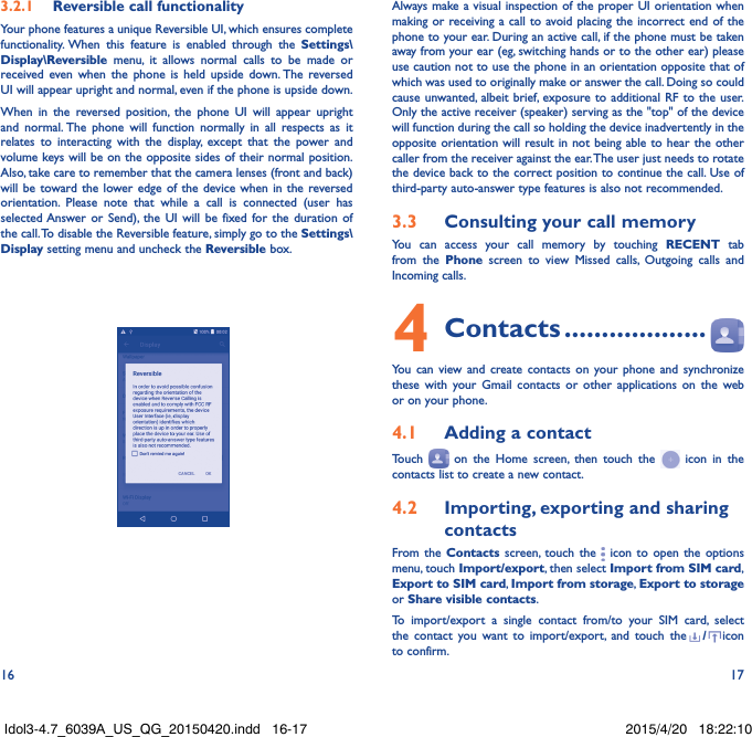 16 173�2�1  Reversible call functionalityYour phone features a unique Reversible UI, which ensures complete functionality. When this feature is enabled through the Settings\Display\Reversible menu, it allows normal calls to be made or received even when the phone is held upside down. The reversed UI will appear upright and normal, even if the phone is upside down.When in the reversed position, the phone UI will appear upright and normal. The phone will function normally in all respects as it relates to interacting with the display, except that the power and volume keys will be on the opposite sides of their normal position. Also, take care to remember that the camera lenses (front and back) will be toward the lower edge of the device when in the reversed orientation. Please note that while a call is connected (user has selected Answer or Send), the UI will be fixed for the duration of the call. To disable the Reversible feature, simply go to the Settings\Display setting menu and uncheck the Reversible box.                                                   Always make a visual inspection of the proper UI orientation when making or receiving a call to avoid placing the incorrect end of the phone to your ear. During an active call, if the phone must be taken away from your ear (eg, switching hands or to the other ear) please use caution not to use the phone in an orientation opposite that of which was used to originally make or answer the call. Doing so could cause unwanted, albeit brief, exposure to additional RF to the user. Only the active receiver (speaker) serving as the &quot;top&quot; of the device will function during the call so holding the device inadvertently in the opposite orientation will result in not being able to hear the other caller from the receiver against the ear. The user just needs to rotate the device back to the correct position to continue the call. Use of third-party auto-answer type features is also not recommended.3�3  Consulting your call memoryYou can access your call memory by touching RECENT tab from the Phone screen to view Missed calls, Outgoing calls and Incoming calls.4 Contacts �������������������You can view and create contacts on your phone and synchronize these with your Gmail contacts or other applications on the web or on your phone.4�1  Adding a contactTouch   on the Home screen, then touch the   icon in the contacts list to create a new contact.4�2  Importing, exporting and sharing contactsFrom the Contacts screen, touch the   icon to open the options menu, touch Import/export, then select Import from SIM card, Export to SIM card, Import from storage, Export to storage or Share visible contacts.To import/export a single contact from/to your SIM card, select the contact you want to import/export, and touch the /icon to confirm.Idol3-4.7_6039A_US_QG_20150420.indd   16-17 2015/4/20   18:22:10