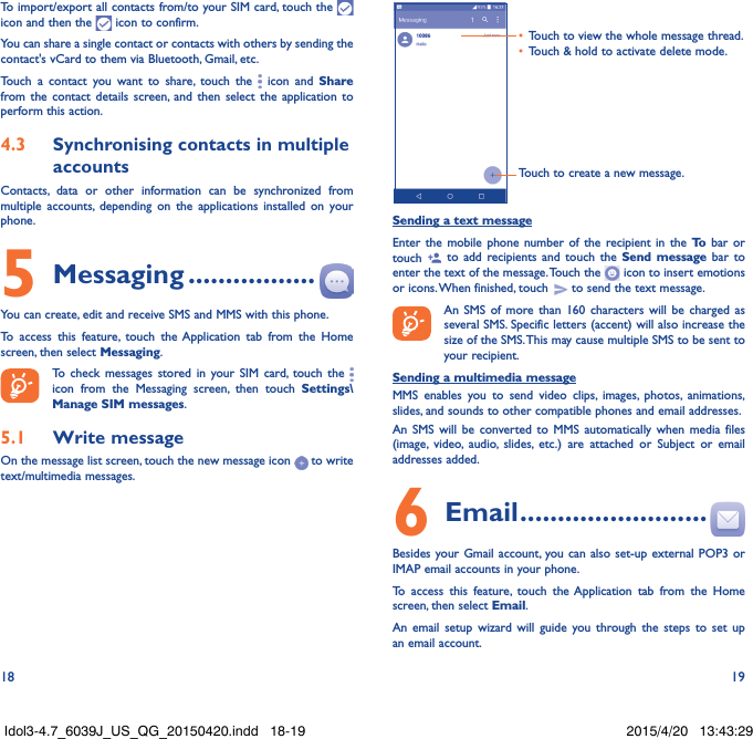 18 19To import/export all contacts from/to your SIM card, touch the   icon and then the   icon to confirm.You can share a single contact or contacts with others by sending the contact&apos;s vCard to them via Bluetooth, Gmail, etc.Touch a contact you want to share, touch the   icon and Share from the contact details screen, and then select the application to perform this action. 4.3  Synchronising contacts in multiple accountsContacts, data or other information can be synchronized from multiple accounts, depending on the applications installed on your phone.5 Messaging .................You can create, edit and receive SMS and MMS with this phone.To access this feature, touch the Application tab from the Home screen, then select Messaging.To check messages stored in your SIM card, touch the   icon from the Messaging screen, then touch Settings\Manage SIM messages.5.1  Write messageOn the message list screen, touch the new message icon   to write text/multimedia messages.Touch to create a new message.•  Touch to view the whole message thread.•  Touch &amp; hold to activate delete mode. Sending a text messageEnter the mobile phone number of the recipient in the To  bar or touch   to add recipients and touch the Send message bar to enter the text of the message. Touch the   icon to insert emotions or icons. When finished, touch   to send the text message. An SMS of more than 160 characters will be charged as several SMS. Specific letters (accent) will also increase the size of the SMS. This may cause multiple SMS to be sent to your recipient.Sending a multimedia messageMMS enables you to send video clips, images, photos, animations, slides, and sounds to other compatible phones and email addresses. An SMS will be converted to MMS automatically when media files (image, video, audio, slides, etc.) are attached or Subject or email addresses added.6  Email .........................Besides your Gmail account, you can also set-up external POP3 or IMAP email accounts in your phone.To access this feature, touch the Application tab from the Home screen, then select Email.An email setup wizard will guide you through the steps to set up an email account.Idol3-4.7_6039J_US_QG_20150420.indd   18-19 2015/4/20   13:43:29