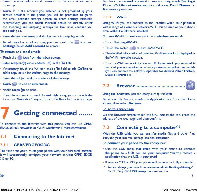 20 21•  Enter the email address and password of the account you want to set up.•  Touch  . If the account you entered is not provided by your service provider in the phone, you will be prompted to go to the email account settings screen to enter settings manually. Alternatively, you can touch Manual setup to directly enter the incoming and outgoing settings for the email account you are setting up.•  Enter the account name and display name in outgoing emails.•  To add another email account, you can touch the   icon and Settings. Touch  Add account to create.To create and send emails•  Touch the   icon from the Inbox screen.•  Enter recipient(s) email address (es) in the To  field.•  If necessary, touch the   icon beside To  field to add Cc/Bcc to add a copy or a blind carbon copy to the message.•  Enter the subject and the content of the message.•  Touch   to add an attachment.•  Finally, touch   to send.•  If you do not want to send the mail right away, you can touch the  icon and Save draft keys or touch the Back key to save a copy. 7 Getting connected .......To connect to the Internet with this phone, you can use GPRS/EDGE/3G/4G networks or Wi-Fi, whichever is most convenient.7.1  Connecting to the Internet7.1.1  GPRS/EDGE/3G/4GThe first time you turn on your phone with your SIM card inserted, it will automatically configure your network service: GPRS, EDGE, 3G or 4G. To check the network connection you are using, touch Settings\More...\Mobile networks, and touch Access Point Names or Network operators.7.1.2  Wi-FiUsing Wi-Fi, you can connect to the Internet when your phone is within range of a wireless network. Wi-Fi can be used on your phone even without a SIM card inserted.To turn Wi-Fi on and connect to a wireless network•  Touch Settings\Wi-Fi.•  Touch the switch   to turn on/off Wi-Fi.•  The detailed information of detected Wi-Fi networks is displayed in the Wi-Fi networks section.•  Touch a Wi-Fi network to connect. If the network you selected is secured, you are required to enter a password or other credentials (you can contact the network operator for details). When finished, touch CONNECT.7.2  Browser ......................................Using the Browser, you can enjoy surfing the Web.To access this feature, touch the Application tab from the Home screen, then select Browser.To go to a web pageOn the Browser screen, touch the URL box at the top, enter the address of the web page, and then confirm. 7.3  Connecting to a computer(1)With the USB cable, you can transfer media files and other files between your internal storage and the computer. To connect your phone to the computer:•  Use the USB cable that came with your phone to connect the phone to a USB port on your computer. You will receive a notification that the USB is connected.•  If you use MTP or PTP, your phone will be automatically connected. (1)  You can change your default connection mode via Settings\Storage\touch the   icon\USB computer connection. Idol3-4.7_6039J_US_QG_20150420.indd   20-21 2015/4/20   13:43:29