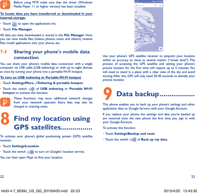 22 23Before using MTP, make sure that the driver (Windows Media Player 11 or higher version) has been installed.To locate data you have transferred or downloaded in your internal storage:•  Touch   to open the applications list.•  Touch File Manager.All data you have downloaded is stored in the File Manager. Here you can view media files (videos, photos, music and others), rename files, install applications into your phone, etc.7.4  Sharing your phone&apos;s mobile data connectionYou can share your phone&apos;s mobile data connection with a single computer via USB cable (USB tethering) or with up to eight devices at once by turning your phone into a portable Wi-Fi hotspot.To turn on USB tethering or Portable Wi-Fi hotspot•  Touch Settings\More...\Tethering &amp; portable hotspot.•  Touch the switch   of USB tethering or Portable Wi-Fi hotspot to activate this function. These functions may incur additional network charges from your network operator. Extra fees may also be charged in roaming areas. 8 Find my location using GPS satellites ................To activate your phone’s global positioning system (GPS) satellite receiver:•  Touch Settings\Location.•  Touch the switch   to turn on Google&apos;s location service.You can then open Maps to find your location:Use your phone’s GPS satellite receiver to pinpoint your location within an accuracy as close as several meters (“street level”). The process of accessing the GPS satellite and setting your phone&apos;s precise location for the first time will require up to 5 minutes. You will need to stand in a place with a clear view of the sky and avoid moving. After this, GPS will only need 20-40 seconds to identify your precise location.9 Data backup ..................This phone enables you to back up your phone’s settings and other application data to Google Servers, with your Google Account. If you replace your phone, the settings and data you’ve backed up are restored onto the new phone the first time you sign in with your Google Account. To activate this function:•  Touch Settings\Backup and reset•  Touch the switch   of Back up my data.Idol3-4.7_6039J_US_QG_20150420.indd   22-23 2015/4/20   13:43:30