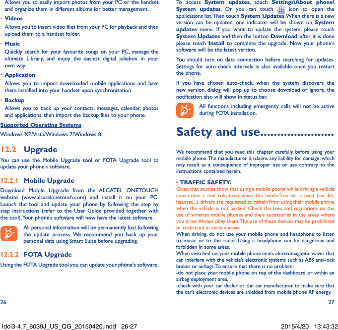 26 27Allows you to easily import photos from your PC or the handset and organize them in different albums for better management.•  VideosAllows you to insert video files from your PC for playback and then upload them to a handset folder.•  MusicQuickly search for your favourite songs on your PC, manage the ultimate Library, and enjoy the easiest digital jukebox in your own way. •  Application Allows you to import downloaded mobile applications and have them installed into your handset upon synchronization.•  BackupAllows you to back up your contacts, messages, calendar, photos and applications, then import the backup files to your phone.Supported Operating SystemsWindows XP/Vista/Windows 7/Windows 8.12.2  UpgradeYou can use the Mobile Upgrade tool or FOTA Upgrade tool to update your phone&apos;s software.12.2.1  Mobile UpgradeDownload Mobile Upgrade from the ALCATEL ONETOUCH website (www.alcatelonetouch.com) and install it on your PC. Launch the tool and update your phone by following the step by step instructions (refer to the User Guide provided together with the tool). Your phone’s software will now have the latest software. All personal information will be permanently lost following the update process. We recommend you back up your personal data using Smart Suite before upgrading.12.2.2  FOTA UpgradeUsing the FOTA Upgrade tool you can update your phone&apos;s software.To access System updates, touch Settings\About phone\System updates. Or you can touch   icon to open the applications list. Then touch System Updates. When there is a new version can be updated, one indicator will be shown on System updates menu. If you want to update the system, please touch System Updates and then the button Download, after it is done please touch Install to complete the upgrade. Now your phone&apos;s software will be the latest version.You should turn on data connection before searching for updates. Settings for auto-check intervals is also available once you restart the phone.If you have chosen auto-check, when the system discovers the new version, dialog will pop up to choose download or ignore, the notification also will show in status bar.All functions including emergency calls will not be active during FOTA installation.Safety and use ......................We recommend that you read this chapter carefully before using your mobile phone. The manufacturer disclaims any liability for damage, which may result as a consequence of improper use or use contrary to the instructions contained herein.• TRAFFIC SAFETY:Given that studies show that using a mobile phone while driving a vehicle constitutes a real risk, even when the hands-free kit is used (car kit, headset...), drivers are requested to refrain from using their mobile phone when the vehicle is not parked. Check the laws and regulations on the use of wireless mobile phones and their accessories in the areas where you drive. Always obey them. The use of these devices may be prohibited or restricted in certain areas.When driving, do not use your mobile phone and headphone to listen to music or to the radio. Using a headphone can be dangerous and forbidden in some areas.When switched on, your mobile phone emits electromagnetic waves that can interfere with the vehicle’s electronic systems such as ABS anti-lock brakes or airbags. To ensure that there is no problem:-do not place your mobile phone on top of the dashboard or within an airbag deployment area,-check with your car dealer or the car manufacturer to make sure that the car’s electronic devices are shielded from mobile phone RF energy.Idol3-4.7_6039J_US_QG_20150420.indd   26-27 2015/4/20   13:43:32