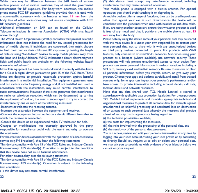 32 33While there may be differences between the SAR levels of various mobile phones and at various positions, they all meet the government requirement for RF exposure. For body-worn operation, the mobile phone meets FCC RF exposure guidelines provided that it is used with a non-metallic accessory with the handset at least 15 mm from the body. Use of other accessories may not ensure compliance with FCC RF exposure guidelines.Additional information on SAR can be found on the Cellular Telecommunications &amp; Internet Association (CTIA) Web site: http://www.ctia.org/The World Health Organization (WHO) considers that present scientific information does not indicate the need for any special precautions for use of mobile phones. If individuals are concerned, they might choose to limit their own or their children’s RF exposure by limiting the length of calls, or using “hands-free” devices to keep mobile phones away from the head and body. Additional WHO information about electromagnetic fields and public health are available on the following website: http://www.who.int/peh-emf. Note: This equipment has been tested and found to comply with the limits for a Class B digital device pursuant to part 15 of the FCC Rules. These limits are designed to provide reasonable protection against harmful interference in a residential installation. This equipment generates, uses and can radiate radio frequency energy and, if not installed and used in accordance with the instructions, may cause harmful interference to radio communications. However, there is no guarantee that interference to radio or television reception, which can be determined by turning the equipment off and on, the user is encouraged to try to correct the interference by one or more of the following measures:-Reorient or relocate the receiving antenna.-Increase the separation between the equipment and receiver.-Connect the equipment into an outlet on a circuit different from that to which the receiver is connected.-Consult the dealer or an experienced radio/ TV technician for help.Changes or modifications not expressly approved by the party responsible for compliance could void the user’s authority to operate the equipment.For the receiver devices associated with the operation of a licensed radio service (e.g. FM broadcast), they bear the following statement:This device complies with Part 15 of the FCC Rules and Industry Canada licence-exempt RSS standard(s). Operation is subject to the condition that this device does not cause harmful interference.For other devices, they bear the following statement:This device complies with Part 15 of the FCC Rules and Industry Canada licence-exempt RSS standard(s). Operation is subject to the following two conditions:(1) this device may not cause harmful interference(2) this device must accept any interference received, including interference that may cause undesired operation.Your mobile phone is equipped with a built-in antenna. For optimal operation, you should avoid touching it or degrading it.As mobile devices offer a range of functions, they can be used in positions other than against your ear. In such circumstances the device will be compliant with the guidelines when used with headset or usb data cable. If you are using another accessory ensure that whatever product is used is free of any metal and that it positions the mobile phone at least 15 mm away from the body.Please note by using the device some of your personal data may be shared with the main device. It is under your own responsibility to protect your own personal data, not to share with it with any unauthorized devices or third party devices connected to yours. For products with Wi-Fi features, only connect to trusted Wi-Fi networks. Also when using your product as a hotspot (where available), use network security. These precautions will help prevent unauthorized access to your device. Your product can store personal information in various locations including a SIM card, memory card, and built-in memory. Be sure to remove or clear all personal information before you recycle, return, or give away your product. Choose your apps and updates carefully, and install from trusted sources only. Some apps can impact your product’s performance and/or have access to private information including account details, call data, location details and network resources.Note that any data shared with TCL Mobile Limited is stored in accordance with applicable data protection legislation. For these purposes TCL Mobile Limited implements and maintains appropriate technical and organizational measures to protect all personal data, for example against unauthorized or unlawful processing and accidental loss or destruction of or damage to such personal data whereby the measures shall provide a level of security that is appropriate having regard to (i) the technical possibilities available, (ii) the costs for implementing the measures, (iii) the risks involved with the processing of the personal data, and (iv) the sensitivity of the personal data processed. You can access, review and edit your personal information at any time by logging into your user account, visiting your user profile or by contacting us directly. Should you require us to edit or delete your personal data, we may ask you to provide us with evidence of your identity before we can act on your request.Idol3-4.7_6039J_US_QG_20150420.indd   32-33 2015/4/20   13:43:33
