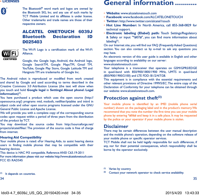 34 35• LICENSESThe Bluetooth® word mark and logos are owned by the Bluetooth SIG, Inc. and any use of such marks by TCT Mobile Limited and its affiliates is under license. Other trademarks and trade names are those of their respective owners.  ALCATEL ONETOUCH 6039J Bluetooth Declaration ID D025403The Wi-Fi Logo is a certification mark of the Wi-Fi Alliance.Google, the Google logo, Android, the Android logo, Google SearchTM, Google MapsTM, Gmail TM, YouTube, Google Play Store, Google Latitude TM and Hangouts TM are trademarks of Google Inc.The Android robot is reproduced or modified from work created and shared by Google and used according to terms described in the Creative Commons 3.0 Attribution License (the text will show when you touch and hold Google legal in Settings\ About phone\ Legal information)(1).You have purchased a product which uses the open source (http://opensource.org/) programs mtd, msdosfs, netfilter/iptables and initrd in object code and other open source programs licensed under the GNU General Public License and Apache License. We will provide you with a complete copy of the corresponding source codes upon request within a period of three years from the distribution of the product by TCT. You may download the source codes from http://sourceforge.net/projects/alcatel/files/. The provision of the source code is free of charge from internet. Hearing Aid CompatibilityYour mobile phone is rated: «For Hearing Aid», to assist hearing device users in finding mobile phones that may be compatible with their hearing devices.This device is HAC M3 compatible. Reference ANSI C63.19-2011For more information please visit our website http://www.alcatelonetouch.comFCC ID: RAD545 (1)  It depends on countries.General information ...........•  Website: www.alcatelonetouch.com•  Facebook: www.facebook.com/ALCATELONETOUCH•  Twitter: http://www.twitter.com/alcatel1touch•  Hot Line Number: In North America, call 855-368-0829 for technical support.•  Electronic labeling (Elabel) path: Touch Settings/Regulatory &amp; Safety or input &quot;*#07#&quot;, you can find more information about labeling(1).On our Internet site, you will find our FAQ (Frequently Asked Questions) section. You can also contact us by e-mail to ask any questions you may have. An electronic version of this user guide is available in English and other languages according to availability on our server: www.alcatelonetouch.comYour telephone is a transceiver that operates on GSM/GPRS/EDGE in quad-band with 850/900/1800/1900 MHz, UMTS in quad-band (850/900/1900/2100) and LTE FDD: B1/2/4/7/28.This equipment is in compliance with the essential requirements and other relevant provisions of Directive 1999/5/EC. The entire copy of the Declaration of Conformity for your telephone can be obtained through our website: www.alcatelonetouch.com.Protection against theft(2)Your mobile phone is identified by an IMEI (mobile phone serial number) shown on the packaging label and in the product’s memory. We recommend that you note the number the first time you use your mobile phone by entering *#06# and keep it in a safe place. It may be requested by the police or your operator if your mobile phone is stolen. DisclaimerThere may be certain differences between the user manual description and the mobile phone’s operation, depending on the software release of your mobile phone or specific operator services.TCT Mobile shall not be held legally responsible for such differences, if any, nor for their potential consequences, which responsibility shall be borne by the operator exclusively.(1)  Varies by country.(2)  Contact your network operator to check service availability.Idol3-4.7_6039J_US_QG_20150420.indd   34-35 2015/4/20   13:43:33