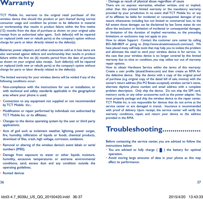 36 37WarrantyTCT Mobile Inc. warrants to the original retail purchaser of this wireless device that should this product or part thereof during normal consumer usage and condition be proven to be defective in material or workmanship that results in product failure within the first twelve (12) months from the date of purchase as shown on your original sales receipt from an authorized sales agent.  Such defect(s) will be repaired or replaced (with new or rebuilt parts) at the company’s option without charge for parts or labor directly related to the defect(s). Batteries, power adapters, and other accessories sold as in box items are also warranted against defects and workmanship that results in product failure within the first six (6) months period from the date of purchase as shown on your original sales receipt.  Such defect(s) will be repaired or replaced (with new or rebuilt parts) at the company’s option without charge for parts or labor directly related to the defect(s). The limited warranty for your wireless device will be voided if any of the following conditions occur:•  Non-compliance with the instructions for use or installation, or with technical and safety standards applicable in the geographical area where your phone is used;•  Connection to any equipment not supplied or not recommended by TCT Mobile  Inc.;•  Modification or repair performed by individuals not authorized by TCT Mobile Inc. or its affiliates; •  Changes to the device operating system by the user or third party applications;•  Acts of god such as inclement weather, lightning, power surges, fire, humidity, infiltration of liquids or foods, chemical products, download of files, crash, high voltage, corrosion, oxidation;•  Removal or altering of the wireless device’s event labels or serial numbers (IMEI);•  Damage from exposure to water or other liquids, moisture, humidity, excessive temperatures or extreme environmental conditions, sand, excess dust and any condition outside the operating guidelines;•  Rooted devices•  Damage as result of physical abuse regardless of causeThere are no express warranties, whether written, oral or implied, other than this printed limited warranty or the mandatory warranty provided by your jurisdiction. In no event shall TCT Mobile Inc. or any of its affiliates be liable for incidental or consequential damages of any nature whatsoever, including but not limited to commercial loss, to the full extent those damages can be disclaimed by law. Some states do not allow the exclusion or limitation of incidental or consequential damages, or limitation of the duration of implied warranties, so the preceding limitations or exclusions may not apply to you.How to obtain Support:  Contact the customer care center by calling 855-368-0829 or going to (http://www.alcatelonetouch.com/usa/).  We have placed many self-help tools that may help you to isolate the problem and eliminate the need to send your wireless device in for service.  In the case that your wireless device is no longer covered by this limited warranty due to time or condition, you may utilize our out of warranty repair options. How to obtain Hardware Service within the terms of this warranty: Create a user profile (alcatel.finetw.com) and then create an RMA for the defective device.  Ship the device with a copy of the original proof of purchase (e.g. original copy of the dated bill of sale, invoice) with the owner’s return address (No PO Boxes accepted), wireless carrier’s name, alternate daytime phone number, and email address with a complete problem description.  Only ship the device.  Do not ship the SIM card, memory cards, or any other accessories such as the power adapter.  You must properly package and ship the wireless device to the repair center.  TCT Mobile Inc. is not responsible for devices that do not arrive at the service center or are damaged in transit.  Insurance is recommended with proof of delivery. Upon receipt, the service center will verify the warranty conditions, repair, and return your device to the address provided in the RMA.Troubleshooting...................Before contacting the service center, you are advised to follow the instructions below:•  You are advised to fully charge (   ) the battery for optimal operation.•  Avoid storing large amounts of data in your phone as this may affect its performance.Idol3-4.7_6039J_US_QG_20150420.indd   36-37 2015/4/20   13:43:33