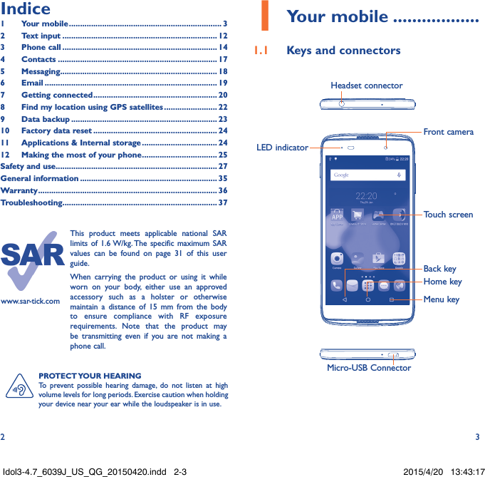 2 3PROTECT YOUR  HEARINGTo prevent possible hearing damage, do not listen at high volume levels for long periods. Exercise caution when holding your device near your ear while the loudspeaker is in use.www.sar-tick.comThis product meets applicable national SAR limits of 1.6 W/kg. The specific maximum SAR values can be found on page 31 of this user guide.When carrying the product or using it while worn on your body, either use an approved accessory such as a holster or otherwise maintain a distance of 15 mm from the body to ensure compliance with RF exposure requirements. Note that the product may be transmitting even if you are not making a phone call.1 Your mobile ..................1.1  Keys and connectorsMicro-USB ConnectorFront cameraHeadset connectorLED indicatorHome keyTouch screenBack keyMenu keyIndice1  Your mobile ..................................................................... 32  Text input ...................................................................... 123  Phone call ...................................................................... 144 Contacts ........................................................................ 175 Messaging....................................................................... 186   Email .............................................................................. 197  Getting connected ........................................................ 208  Find my location using GPS satellites ........................ 229  Data backup .................................................................. 2310  Factory data reset ........................................................ 2411   Applications &amp; Internal storage .................................. 2412   Making the most of your phone .................................. 25Safety and use ......................................................................... 27General information .............................................................. 35Warranty ................................................................................. 36Troubleshooting...................................................................... 37Idol3-4.7_6039J_US_QG_20150420.indd   2-3 2015/4/20   13:43:17