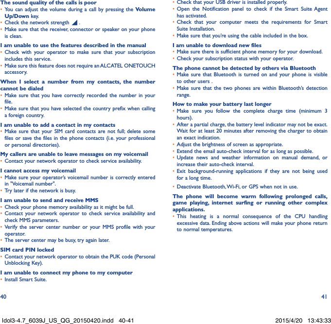 40 41The sound quality of the calls is poor•  You can adjust the volume during a call by pressing the Volume Up/Down key.•  Check the network strength   .•  Make sure that the receiver, connector or speaker on your phone is clean.I am unable to use the features described in the manual•  Check with your operator to make sure that your subscription includes this service.•  Make sure this feature does not require an ALCATEL ONETOUCH accessory.When I select a number from my contacts, the number cannot be dialed•  Make sure that you have correctly recorded the number in your file.•  Make sure that you have selected the country prefix when calling a foreign country.I am unable to add a contact in my contacts•  Make sure that your SIM card contacts are not full; delete some files or save the files in the phone contacts (i.e. your professional or personal directories).My callers are unable to leave messages on my voicemail•  Contact your network operator to check service availability.I cannot access my voicemail•  Make sure your operator’s voicemail number is correctly entered in &quot;Voicemail number&quot;.•  Try later if the network is busy.I am unable to send and receive MMS•  Check your phone memory availability as it might be full.•  Contact your network operator to check service availability and check MMS parameters.•  Verify the server center number or your MMS profile with your operator.•  The server center may be busy, try again later.SIM card PIN locked•  Contact your network operator to obtain the PUK code (Personal Unblocking Key).I am unable to connect my phone to my computer•  Install Smart Suite.•  Check that your USB driver is installed properly.•  Open the Notification panel to check if the Smart Suite Agent has activated.•  Check that your computer meets the requirements for Smart Suite Installation.•  Make sure that you’re using the cable included in the box.I am unable to download new files•  Make sure there is sufficient phone memory for your download.•  Check your subscription status with your operator.The phone cannot be detected by others via Bluetooth•  Make sure that Bluetooth is turned on and your phone is visible to other users .•  Make sure that the two phones are within Bluetooth’s detection range.How to make your battery last longer•  Make sure you follow the complete charge time (minimum 3 hours).•  After a partial charge, the battery level indicator may not be exact. Wait for at least 20 minutes after removing the charger to obtain an exact indication.•  Adjust the brightness of screen as appropriate.•  Extend the email auto-check interval for as long as possible.•  Update news and weather information on manual demand, or increase their auto-check interval.•  Exit background-running applications if they are not being used for a long time.•  Deactivate Bluetooth, Wi-Fi, or GPS when not in use.The phone will become warm following prolonged calls, game playing, internet surfing or running other complex applications. •  This heating is a normal consequence of the CPU handling excessive data. Ending above actions will make your phone return to normal temperatures.Idol3-4.7_6039J_US_QG_20150420.indd   40-41 2015/4/20   13:43:33