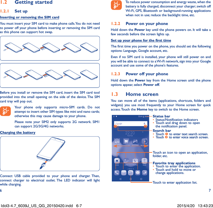 6 71.2  Getting started1.2.1  Set upInserting or removing the SIM cardYou must insert your SIM card to make phone calls. You do not need to power off your phone before inserting or removing the SIM card as this phone can support hot swap.Before you install or remove the SIM card, insert the SIM card tool provided into the small opening on the side of the device. The SIM card tray will pop out. Your phone only supports micro-SIM cards. Do not attempt to insert other SIM types like mini and nano cards; otherwise this may cause damage to your phone.Please note your SIM2 only supports 2G network. SIM1 can support 2G/3G/4G networks.Charging the batteryConnect USB cable provided to your phone and charger. Then, connect charger to electrical outlet. The LED indicator will light while charging. To reduce power consumption and energy waste, when the battery is fully charged, disconnect your charger; switch off Wi-Fi, GPS, Bluetooth or background-running applications when not in use; reduce the backlight time, etc.1.2.2  Power on your phoneHold down the Power key until the phone powers on. It will take a few seconds before the screen lights up.Set up your phone for the first timeThe first time you power on the phone, you should set the following options: Language, Google account, etc.Even if no SIM card is installed, your phone will still power on and you will be able to connect to a Wi-Fi network, sign into your Google account and use some of the phone&apos;s features. 1.2.3  Power off your phoneHold down the Power key from the Home screen until the phone options appear, select Power off.1.3  Home screenYou can move all of the items (applications, shortcuts, folders and widgets) you use most frequently to your Home screen for quick access. Touch  the Home key to switch to the Home screen.Touch to enter application list.Status bar•  Status/Notification indicators •  Touch and drag down to open the notification panel.Touch an icon to open an application, folder, etc.Favorite tray applications•  Touch to enter the application.•  Touch and hold to move or change applications.Search bar•  Touch  to enter text search screen.•  Touch  to enter voice search screen.Idol3-4.7_6039J_US_QG_20150420.indd   6-7 2015/4/20   13:43:23