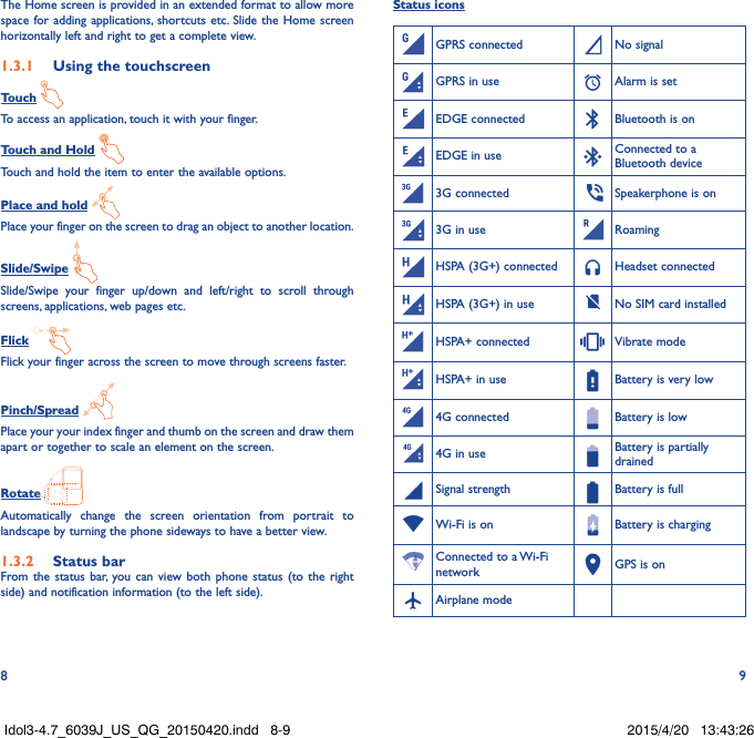 8 9The Home screen is provided in an extended format to allow more space for adding applications, shortcuts etc. Slide the Home screen horizontally left and right to get a complete view. 1.3.1  Using the touchscreenTouch To access an application, touch it with your finger.Touch and Hold Touch and hold the item to enter the available options. Place and hold Place your finger on the screen to drag an object to another location.Slide/Swipe Slide/Swipe your finger up/down and left/right to scroll through screens, applications, web pages etc.Flick Flick your finger across the screen to move through screens faster. Pinch/Spread Place your your index finger and thumb on the screen and draw them apart or together to scale an element on the screen.Rotate Automatically change the screen orientation from portrait to landscape by turning the phone sideways to have a better view.1.3.2  Status barFrom the status bar, you can view both phone status (to the right side) and notification information (to the left side). Status iconsGPRS connected No signalGPRS in use Alarm is setEDGE connected Bluetooth is onEDGE in use Connected to a Bluetooth device3G connected  Speakerphone is on3G in use RoamingHSPA (3G+) connected Headset connectedHSPA (3G+) in use No SIM card installedHSPA+ connected Vibrate modeHSPA+ in use Battery is very low4G connected Battery is low4G in use Battery is partially drainedSignal strength Battery is fullWi-Fi is on Battery is chargingConnected to a Wi-Fi network GPS is onAirplane modeIdol3-4.7_6039J_US_QG_20150420.indd   8-9 2015/4/20   13:43:26
