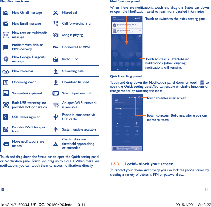 10 11Notification iconsNew Gmail message Missed callNew Email message Call forwarding is onNew text or multimedia message Song is playingProblem with SMS or MMS delivery Connected  to VPNNew Google Hangouts message Radio is onNew voicemail Uploading dataUpcoming event Download finishedScreenshot captured Select input methodBoth USB tethering and portable hotspot are onAn open Wi-Fi network is availableUSB tethering is on Phone is connected via USB cablePortable Wi-Fi  hotspot is on System update availableMore notifications are hiddenCarrier data use threshold approaching or exceededTouch and drag down the Status bar to open the Quick setting panel or Notification panel. Touch and drag up to close it. When there are notifications, you can touch them to access notifications directly.Notification panelWhen there are notifications, touch and drag the Status bar down to open the Notification panel to read more detailed information.Touch to clear all event–based notifications (other ongoing notifications will remain).Touch to switch to the quick setting panel.Quick setting panelTouch and drag down the Notification panel down or touch   to open the Quick setting panel. You can enable or disable functions or change modes by touching the icons.Touch to enter user screen.Touch to access Settings, where you can set more items.1.3.3  Lock/Unlock your screenTo protect your phone and privacy, you can lock the phone screen by creating a variety of patterns, PIN or password etc.Idol3-4.7_6039J_US_QG_20150420.indd   10-11 2015/4/20   13:43:27