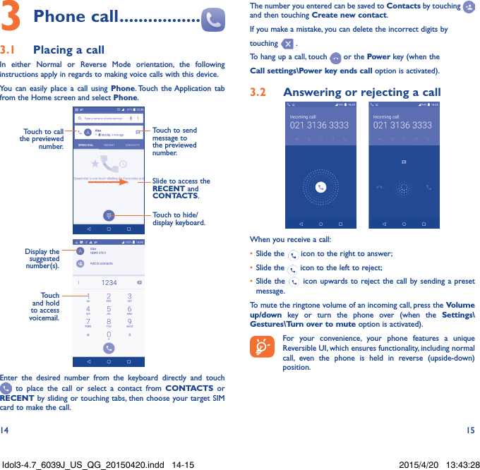 14 153 Phone call .................3.1  Placing a callIn either Normal or Reverse Mode orientation, the following instructions apply in regards to making voice calls with this device.You can easily place a call using Phone. Touch the Application tab from the Home screen and select Phone.  Touch to send message to the previewed number.Touch to call the previewed number.Slide to access the RECENT and CONTACTS.Touch to hide/display keyboard.                     Display the suggested number(s).Touch and hold to access voicemail.Enter the desired number from the keyboard directly and touch  to place the call or select a contact from CONTACTS or RECENT by sliding or touching tabs, then choose your target SIM card to make the call. The number you entered can be saved to Contacts by touching and then touching Create new contact.If you make a mistake, you can delete the incorrect digits by touching   .To hang up a call, touch   or the Power key (when the Call settings\Power key ends call option is activated).3.2  Answering or rejecting a call     When you receive a call:•  Slide the   icon to the right to answer;•  Slide the   icon to the left to reject;•  Slide the   icon upwards to reject the call by sending a preset message.To mute the ringtone volume of an incoming call, press the Volume up/down key or turn the phone over (when the Settings\Gestures\Turn over to mute option is activated).For your convenience, your phone features a unique Reversible UI, which ensures functionality, including normal call, even the phone is held in reverse (upside-down) position.Idol3-4.7_6039J_US_QG_20150420.indd   14-15 2015/4/20   13:43:28