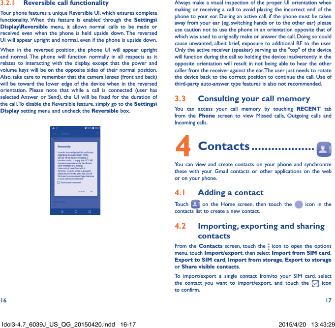 16 173.2.1  Reversible call functionalityYour phone features a unique Reversible UI, which ensures complete functionality. When this feature is enabled through the Settings\Display\Reversible menu, it allows normal calls to be made or received even when the phone is held upside down. The reversed UI will appear upright and normal, even if the phone is upside down.When in the reversed position, the phone UI will appear upright and normal. The phone will function normally in all respects as it relates to interacting with the display, except that the power and volume keys will be on the opposite sides of their normal position. Also, take care to remember that the camera lenses (front and back) will be toward the lower edge of the device when in the reversed orientation. Please note that while a call is connected (user has selected Answer or Send), the UI will be fixed for the duration of the call. To disable the Reversible feature, simply go to the Settings\Display setting menu and uncheck the Reversible box.                                                        Always make a visual inspection of the proper UI orientation when making or receiving a call to avoid placing the incorrect end of the phone to your ear. During an active call, if the phone must be taken away from your ear (eg, switching hands or to the other ear) please use caution not to use the phone in an orientation opposite that of which was used to originally make or answer the call. Doing so could cause unwanted, albeit brief, exposure to additional RF to the user. Only the active receiver (speaker) serving as the &quot;top&quot; of the device will function during the call so holding the device inadvertently in the opposite orientation will result in not being able to hear the other caller from the receiver against the ear. The user just needs to rotate the device back to the correct position to continue the call. Use of third-party auto-answer type features is also not recommended.3.3  Consulting your call memoryYou can access your call memory by touching RECENT tab from the Phone screen to view Missed calls, Outgoing calls and Incoming calls.4 Contacts ...................You can view and create contacts on your phone and synchronize these with your Gmail contacts or other applications on the web or on your phone.4.1  Adding a contactTouch   on the Home screen, then touch the   icon in the contacts list to create a new contact.4.2  Importing, exporting and sharing contactsFrom the Contacts screen, touch the   icon to open the options menu, touch Import/export, then select Import from SIM card, Export to SIM card, Import from storage, Export to storage or Share visible contacts.To import/export a single contact from/to your SIM card, select the contact you want to import/export, and touch the   icon to confirm.Idol3-4.7_6039J_US_QG_20150420.indd   16-17 2015/4/20   13:43:29