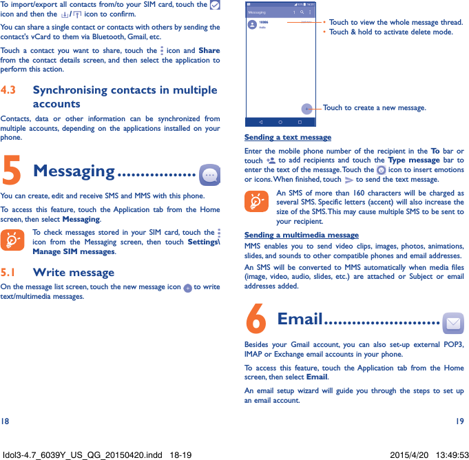 18 19To import/export all contacts from/to your SIM card, touch the   icon and then the  /  icon to confirm.You can share a single contact or contacts with others by sending the contact&apos;s vCard to them via Bluetooth, Gmail, etc.Touch a contact you want to share, touch the   icon and Share from the contact details screen, and then select the application to perform this action. 4�3  Synchronising contacts in multiple accountsContacts, data or other information can be synchronized from multiple accounts, depending on the applications installed on your phone.5 Messaging �����������������You can create, edit and receive SMS and MMS with this phone.To access this feature, touch the Application tab from the Home screen, then select Messaging.To check messages stored in your SIM card, touch the   icon from the Messaging screen, then touch Settings\Manage SIM messages.5�1  Write messageOn the message list screen, touch the new message icon   to write text/multimedia messages.Touch to create a new message.•  Touch to view the whole message thread.•  Touch &amp; hold to activate delete mode. Sending a text messageEnter the mobile phone number of the recipient in the To  bar or touch   to add recipients and touch the Type message bar to enter the text of the message. Touch the   icon to insert emotions or icons. When finished, touch   to send the text message. An SMS of more than 160 characters will be charged as several SMS. Specific letters (accent) will also increase the size of the SMS. This may cause multiple SMS to be sent to your recipient.Sending a multimedia messageMMS enables you to send video clips, images, photos, animations, slides, and sounds to other compatible phones and email addresses. An SMS will be converted to MMS automatically when media files (image, video, audio, slides, etc.) are attached or Subject or email addresses added.6  Email �������������������������Besides your Gmail account, you can also set-up external POP3, IMAP or Exchange email accounts in your phone.To access this feature, touch the Application tab from the Home screen, then select Email.An email setup wizard will guide you through the steps to set up an email account.Idol3-4.7_6039Y_US_QG_20150420.indd   18-19 2015/4/20   13:49:53