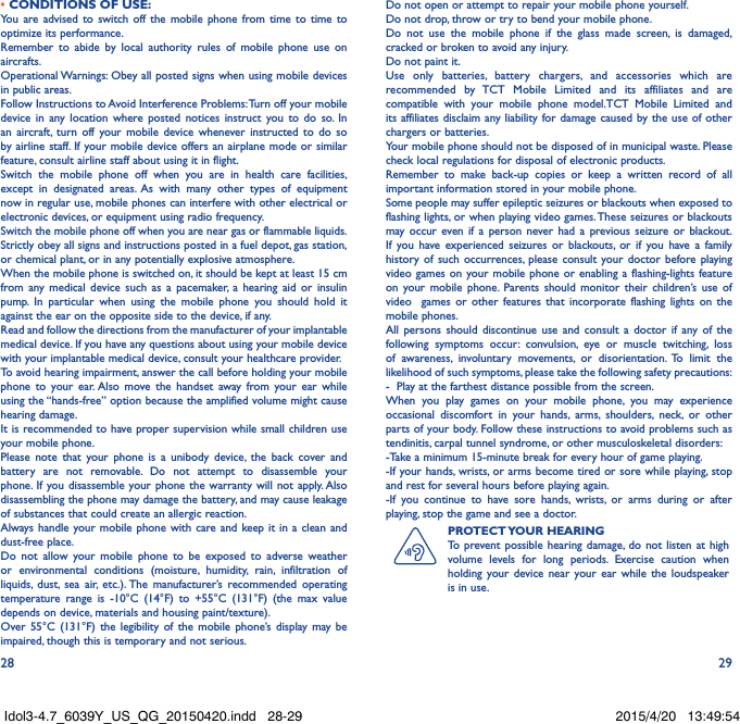28 29• CONDITIONS OF USE:You are advised to switch off the mobile phone from time to time to optimize its performance.Remember to abide by local authority rules of mobile phone use on aircrafts.Operational Warnings: Obey all posted signs when using mobile devices in public areas. Follow Instructions to Avoid Interference Problems: Turn off your mobile device in any location where posted notices instruct you to do so. In an aircraft, turn off your mobile device whenever instructed to do so by airline staff. If your mobile device offers an airplane mode or similar feature, consult airline staff about using it in flight.Switch the mobile phone off when you are in health care facilities, except in designated areas. As with many other types of equipment now in regular use, mobile phones can interfere with other electrical or electronic devices, or equipment using radio frequency.Switch the mobile phone off when you are near gas or flammable liquids. Strictly obey all signs and instructions posted in a fuel depot, gas station, or chemical plant, or in any potentially explosive atmosphere.When the mobile phone is switched on, it should be kept at least 15 cm from any medical device such as a pacemaker, a hearing aid or insulin pump. In particular when using the mobile phone you should hold it against the ear on the opposite side to the device, if any. Read and follow the directions from the manufacturer of your implantable medical device. If you have any questions about using your mobile device with your implantable medical device, consult your healthcare provider.To avoid hearing impairment, answer the call before holding your mobile phone to your ear. Also move the handset away from your ear while using the “hands-free” option because the amplified volume might cause hearing damage.It is recommended to have proper supervision while small children use your mobile phone.Please note that your phone is a unibody device, the back cover and battery are not removable. Do not attempt to disassemble your phone. If you disassemble your phone the warranty will not apply. Also disassembling the phone may damage the battery, and may cause leakage of substances that could create an allergic reaction.Always handle your mobile phone with care and keep it in a clean and dust-free place.Do not allow your mobile phone to be exposed to adverse weather or environmental conditions (moisture, humidity, rain, infiltration of liquids, dust, sea air, etc.). The manufacturer’s recommended operating temperature range is -10°C (14°F) to +55°C (131°F) (the max value depends on device, materials and housing paint/texture).Over 55°C (131°F) the legibility of the mobile phone’s display may be impaired, though this is temporary and not serious. Do not open or attempt to repair your mobile phone yourself.Do not drop, throw or try to bend your mobile phone.Do not use the mobile phone if the glass made screen, is damaged, cracked or broken to avoid any injury.Do not paint it.Use only batteries, battery chargers, and accessories which are recommended by TCT Mobile Limited and its affiliates and are compatible with your mobile phone model.TCT Mobile Limited and its affiliates disclaim any liability for damage caused by the use of other chargers or batteries.Your mobile phone should not be disposed of in municipal waste. Please check local regulations for disposal of electronic products.Remember to make back-up copies or keep a written record of all important information stored in your mobile phone.Some people may suffer epileptic seizures or blackouts when exposed to flashing lights, or when playing video games. These seizures or blackouts may occur even if a person never had a previous seizure or blackout. If you have experienced seizures or blackouts, or if you have a family history of such occurrences, please consult your doctor before playing video games on your mobile phone or enabling a flashing-lights feature on your mobile phone. Parents should monitor their children’s use of video  games or other features that incorporate flashing lights on the mobile phones.All persons should discontinue use and consult a doctor if any of the following symptoms occur: convulsion, eye or muscle twitching, loss of awareness, involuntary movements, or disorientation. To limit the likelihood of such symptoms, please take the following safety precautions:-  Play at the farthest distance possible from the screen.When you play games on your mobile phone, you may experience occasional discomfort in your hands, arms, shoulders, neck, or other parts of your body. Follow these instructions to avoid problems such as tendinitis, carpal tunnel syndrome, or other musculoskeletal disorders:-Take a minimum 15-minute break for every hour of game playing.-If your hands, wrists, or arms become tired or sore while playing, stop and rest for several hours before playing again.-If you continue to have sore hands, wrists, or arms during or after playing, stop the game and see a doctor.PROTECT YOUR  HEARINGTo prevent possible hearing damage, do not listen at high volume levels for long periods. Exercise caution when holding your device near your ear while the loudspeaker is in use.Idol3-4.7_6039Y_US_QG_20150420.indd   28-29 2015/4/20   13:49:54