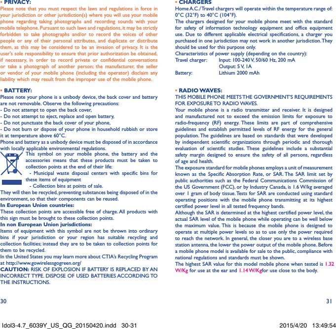30 31• PRIVACY:Please note that you must respect the laws and regulations in force in your jurisdiction or other jurisdiction(s) where you will use your mobile phone regarding taking photographs and recording sounds with your mobile telephone. Pursuant to such laws and regulations, it may be strictly forbidden to take photographs and/or to record the voices of other people or any of their personal attributes, and duplicate or distribute them, as this may be considered to be an invasion of privacy. It is the user&apos;s sole responsibility to ensure that prior authorization be obtained, if necessary, in order to record private or confidential conversations or take a photograph of another person; the manufacturer, the seller or vendor of your mobile phone (including the operator) disclaim any liability which may result from the improper use of the mobile phone.• BATTERY:Please note your phone is a unibody device, the back cover and battery are not removable. Observe the following precautions: - Do not attempt to open the back cover,- Do not attempt to eject, replace and open battery,- Do not punctuate the back cover of your phone,- Do not burn or dispose of your phone in household rubbish or store it at temperature above 60°C.Phone and battery as a unibody device must be disposed of in accordance with locally applicable environmental regulations.This symbol on your mobile phone, the battery and the accessories means that these products must be taken to collection points at the end of their life:  - Municipal waste disposal centers with specific bins for these items of equipment  - Collection bins at points of sale.They will then be recycled, preventing substances being disposed of in the environment, so that their components can be reused.In European Union countries:These collection points are accessible free of charge. All products with this sign must be brought to these collection points.In non European Union jurisdictions:Items of equipment with this symbol are not be thrown into ordinary bins if your jurisdiction or your region has suitable recycling and collection facilities; instead they are to be taken to collection points for them to be recycled.In the United States you may learn more about CTIA’s Recycling Program at http://www.gowirelessgogreen.org/CAUTION: RISK OF EXPLOSION IF BATTERY IS REPLACED BY AN INCORRECT TYPE. DISPOSE OF USED BATTERIES ACCORDING TO THE INSTRUCTIONS.• CHARGERSHome A.C./ Travel chargers will operate within the temperature range of: 0°C (32°F) to 40°C (104°F).The chargers designed for your mobile phone meet with the standard for safety of information technology equipment and office equipment use. Due to different applicable electrical specifications, a charger you purchased in one jurisdiction may not work in another jurisdiction. They should be used for this purpose only.Characteristics of power supply (depending on the country):Travel charger:  Input: 100-240 V, 50/60 Hz, 200 mA           Output: 5 V, 1A Battery:           Lithium 2000 mAh• RADIO WAVES:THIS MOBILE PHONE MEETS THE GOVERNMENT’S REQUIREMENTS FOR  EXPOSURE TO  RADIO WAVES.Your mobile phone is a radio transmitter and receiver. It is designed and manufactured not to exceed the emission limits for exposure to radio-frequency (RF) energy. These limits are part of comprehensive guidelines and establish permitted levels of RF energy for the general population. The guidelines are based on standards that were developed by independent scientific organizations through periodic and thorough evaluation of scientific studies. These guidelines include a substantial safety margin designed to ensure the safety of all persons, regardless of age and health.The exposure standard for mobile phones employs a unit of measurement known as the Specific Absorption Rate, or SAR. The SAR limit set by public authorities such as the Federal Communications Commission of the US Government (FCC), or by Industry Canada, is 1.6 W/kg averaged over 1 gram of body tissue. Tests for SAR are conducted using standard operating positions with the mobile phone transmitting at its highest certified power level in all tested frequency bands.Although the SAR is determined at the highest certified power level, the actual SAR level of the mobile phone while operating can be well below the maximum value. This is because the mobile phone is designed to operate at multiple power levels so as to use only the power required to reach the network. In general, the closer you are to a wireless base station antenna, the lower the power output of the mobile phone. Before a mobile phone model is available for sale to the public, compliance with national regulations and standards must be shown.The highest SAR value for this model mobile phone when tested is 1.32 W/Kg for use at the ear and 1.14 W/Kg for use close to the body. Idol3-4.7_6039Y_US_QG_20150420.indd   30-31 2015/4/20   13:49:54
