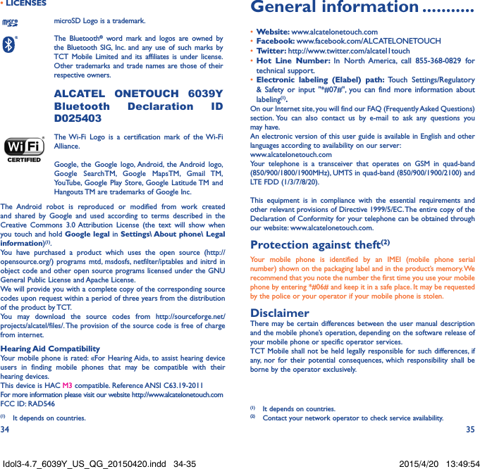 34 35• LICENSESmicroSD Logo is a trademark.The Bluetooth® word mark and logos are owned by the Bluetooth SIG, Inc. and any use of such marks by TCT Mobile Limited and its affiliates is under license. Other trademarks and trade names are those of their respective owners.  ALCATEL ONETOUCH 6039Y Bluetooth Declaration ID D025403The Wi-Fi Logo is a certification mark of the Wi-Fi Alliance.Google, the Google logo, Android, the Android logo, Google SearchTM, Google MapsTM, Gmail TM, YouTube, Google Play Store, Google Latitude TM and Hangouts TM are trademarks of Google Inc.The Android robot is reproduced or modified from work created and shared by Google and used according to terms described in the Creative Commons 3.0 Attribution License (the text will show when you touch and hold Google legal in Settings\ About phone\ Legal information)(1).You have purchased a product which uses the open source (http://opensource.org/) programs mtd, msdosfs, netfilter/iptables and initrd in object code and other open source programs licensed under the GNU General Public License and Apache License. We will provide you with a complete copy of the corresponding source codes upon request within a period of three years from the distribution of the product by TCT. You may download the source codes from http://sourceforge.net/projects/alcatel/files/. The provision of the source code is free of charge from internet. Hearing Aid CompatibilityYour mobile phone is rated: «For Hearing Aid», to assist hearing device users in finding mobile phones that may be compatible with their hearing devices.This device is HAC M3 compatible. Reference ANSI C63.19-2011For more information please visit our website http://www.alcatelonetouch.comFCC ID: RAD546 (1)  It depends on countries.General information �����������•  Website: www.alcatelonetouch.com•  Facebook: www.facebook.com/ALCATELONETOUCH•  Twitter: http://www.twitter.com/alcatel1touch•  Hot Line Number: In North America, call 855-368-0829 for technical support.•  Electronic labeling (Elabel) path: Touch Settings/Regulatory &amp; Safety or input &quot;*#07#&quot;, you can find more information about labeling(1)�On our Internet site, you will find our FAQ (Frequently Asked Questions) section. You can also contact us by e-mail to ask any questions you may have. An electronic version of this user guide is available in English and other languages according to availability on our server: www.alcatelonetouch.comYour telephone is a transceiver that operates on GSM in quad-band (850/900/1800/1900MHz), UMTS in quad-band (850/900/1900/2100) and LTE FDD (1/3/7/8/20).This equipment is in compliance with the essential requirements and other relevant provisions of Directive 1999/5/EC. The entire copy of the Declaration of Conformity for your telephone can be obtained through our website: www.alcatelonetouch.com.Protection against theft(2)Your mobile phone is identified by an IMEI (mobile phone serial number) shown on the packaging label and in the product’s memory. We recommend that you note the number the first time you use your mobile phone by entering *#06# and keep it in a safe place. It may be requested by the police or your operator if your mobile phone is stolen. DisclaimerThere may be certain differences between the user manual description and the mobile phone’s operation, depending on the software release of your mobile phone or specific operator services.TCT Mobile shall not be held legally responsible for such differences, if any, nor for their potential consequences, which responsibility shall be borne by the operator exclusively.(1)  It depends on countries.(2)  Contact your network operator to check service availability.Idol3-4.7_6039Y_US_QG_20150420.indd   34-35 2015/4/20   13:49:54