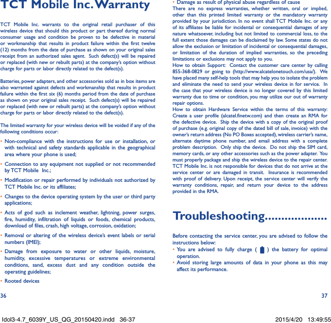 36 37TCT Mobile Inc� WarrantyTCT Mobile Inc. warrants to the original retail purchaser of this wireless device that should this product or part thereof during normal consumer usage and condition be proven to be defective in material or workmanship that results in product failure within the first twelve (12) months from the date of purchase as shown on your original sales receipt from an authorized sales agent.  Such defect(s) will be repaired or replaced (with new or rebuilt parts) at the company’s option without charge for parts or labor directly related to the defect(s). Batteries, power adapters, and other accessories sold as in box items are also warranted against defects and workmanship that results in product failure within the first six (6) months period from the date of purchase as shown on your original sales receipt.  Such defect(s) will be repaired or replaced (with new or rebuilt parts) at the company’s option without charge for parts or labor directly related to the defect(s). The limited warranty for your wireless device will be voided if any of the following conditions occur:•  Non-compliance with the instructions for use or installation, or with technical and safety standards applicable in the geographical area where your phone is used;•  Connection to any equipment not supplied or not recommended by TCT Mobile  Inc.;•  Modification or repair performed by individuals not authorized by TCT Mobile Inc. or its affiliates; •  Changes to the device operating system by the user or third party applications;•  Acts of god such as inclement weather, lightning, power surges, fire, humidity, infiltration of liquids or foods, chemical products, download of files, crash, high voltage, corrosion, oxidation;•  Removal or altering of the wireless device’s event labels or serial numbers (IMEI);•  Damage from exposure to water or other liquids, moisture, humidity, excessive temperatures or extreme environmental conditions, sand, excess dust and any condition outside the operating guidelines;•  Rooted devices•  Damage as result of physical abuse regardless of causeThere are no express warranties, whether written, oral or implied, other than this printed limited warranty or the mandatory warranty provided by your jurisdiction. In no event shall TCT Mobile Inc. or any of its affiliates be liable for incidental or consequential damages of any nature whatsoever, including but not limited to commercial loss, to the full extent those damages can be disclaimed by law. Some states do not allow the exclusion or limitation of incidental or consequential damages, or limitation of the duration of implied warranties, so the preceding limitations or exclusions may not apply to you.How to obtain Support:  Contact the customer care center by calling 855-368-0829 or going to (http://www.alcatelonetouch.com/usa/).  We have placed many self-help tools that may help you to isolate the problem and eliminate the need to send your wireless device in for service.  In the case that your wireless device is no longer covered by this limited warranty due to time or condition, you may utilize our out of warranty repair options. How to obtain Hardware Service within the terms of this warranty: Create a user profile (alcatel.finetw.com) and then create an RMA for the defective device.  Ship the device with a copy of the original proof of purchase (e.g. original copy of the dated bill of sale, invoice) with the owner’s return address (No PO Boxes accepted), wireless carrier’s name, alternate daytime phone number, and email address with a complete problem description.  Only ship the device.  Do not ship the SIM card, memory cards, or any other accessories such as the power adapter.  You must properly package and ship the wireless device to the repair center.  TCT Mobile Inc. is not responsible for devices that do not arrive at the service center or are damaged in transit.  Insurance is recommended with proof of delivery. Upon receipt, the service center will verify the warranty conditions, repair, and return your device to the address provided in the RMA.Troubleshooting�������������������Before contacting the service center, you are advised to follow the instructions below:•  You are advised to fully charge (   ) the battery for optimal operation.•  Avoid storing large amounts of data in your phone as this may affect its performance.Idol3-4.7_6039Y_US_QG_20150420.indd   36-37 2015/4/20   13:49:55