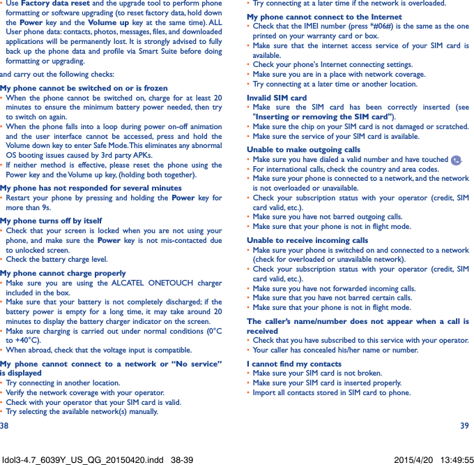 38 39•  Use Factory data reset and the upgrade tool to perform phone formatting or software upgrading (to reset factory data, hold down the Power key and the Volume up key at the same time). ALL User phone data: contacts, photos, messages, files, and downloaded applications will be permanently lost. It is strongly advised to fully back up the phone data and profile via Smart Suite before doing formatting or upgrading. and carry out the following checks:My phone cannot be switched on or is frozen•  When the phone cannot be switched on, charge for at least 20 minutes to ensure the minimum battery power needed, then try to switch on again.•  When the phone falls into a loop during power on-off animation and the user interface cannot be accessed, press and hold the Volume down key to enter Safe Mode. This eliminates any abnormal OS booting issues caused by 3rd party APKs.•  If neither method is effective, please reset the phone using the Power key and the Volume up key, (holding both together).My phone has not responded for several minutes•  Restart your phone by pressing and holding the Power key for more than 9s.My phone turns off by itself•  Check that your screen is locked when you are not using your phone, and make sure the Power key is not mis-contacted due to unlocked screen.•  Check the battery charge level.My phone cannot charge properly•  Make sure you are using the ALCATEL ONETOUCH charger included in the box.•  Make sure that your battery is not completely discharged; if the battery power is empty for a long time, it may take around 20 minutes to display the battery charger indicator on the screen.•  Make sure charging is carried out under normal conditions (0°C to +40°C).•  When abroad, check that the voltage input is compatible.My phone cannot connect to a network or “No service” is displayed•  Try connecting in another location.•  Verify the network coverage with your operator.•  Check with your operator that your SIM card is valid.•  Try selecting the available network(s) manually.•  Try connecting at a later time if the network is overloaded.My phone cannot connect to the Internet•  Check that the IMEI number (press *#06#) is the same as the one printed on your warranty card or box.•  Make sure that the internet access service of your SIM card is available.•  Check your phone&apos;s Internet connecting settings.•  Make sure you are in a place with network coverage.•  Try connecting at a later time or another location.Invalid SIM card•  Make sure the SIM card has been correctly inserted (see &quot;Inserting or removing the SIM card&quot;).•  Make sure the chip on your SIM card is not damaged or scratched.•  Make sure the service of your SIM card is available.Unable to make outgoing calls•  Make sure you have dialed a valid number and have touched  .•  For international calls, check the country and area codes.•  Make sure your phone is connected to a network, and the network is not overloaded or unavailable.•  Check your subscription status with your operator (credit, SIM card valid, etc.).•  Make sure you have not barred outgoing calls.•  Make sure that your phone is not in flight mode.Unable to receive incoming calls•  Make sure your phone is switched on and connected to a network (check for overloaded or unavailable network).•  Check your subscription status with your operator (credit, SIM card valid, etc.).•  Make sure you have not forwarded incoming calls.•  Make sure that you have not barred certain calls.•  Make sure that your phone is not in flight mode.The caller’s name/number does not appear when a call is received•  Check that you have subscribed to this service with your operator.•  Your caller has concealed his/her name or number.I cannot find my contacts•  Make sure your SIM card is not broken.•  Make sure your SIM card is inserted properly.•  Import all contacts stored in SIM card to phone.Idol3-4.7_6039Y_US_QG_20150420.indd   38-39 2015/4/20   13:49:55