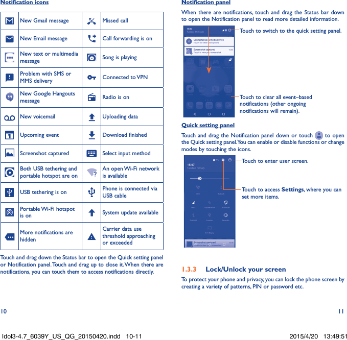10 11Notification iconsNew Gmail message Missed callNew Email message Call forwarding is onNew text or multimedia message Song is playingProblem with SMS or MMS delivery Connected  to VPNNew Google Hangouts message Radio is onNew voicemail Uploading dataUpcoming event Download finishedScreenshot captured Select input methodBoth USB tethering and portable hotspot are onAn open Wi-Fi network is availableUSB tethering is on Phone is connected via USB cablePortable Wi-Fi  hotspot is on System update availableMore notifications are hiddenCarrier data use threshold approaching or exceededTouch and drag down the Status bar to open the Quick setting panel or Notification panel. Touch and drag up to close it. When there are notifications, you can touch them to access notifications directly.Notification panelWhen there are notifications, touch and drag the Status bar down to open the Notification panel to read more detailed information.Touch to clear all event–based notifications (other ongoing notifications will remain).Touch to switch to the quick setting panel.Quick setting panelTouch and drag the Notification panel down or touch   to open the Quick setting panel. You can enable or disable functions or change modes by touching the icons.Touch to enter user screen.Touch to access Settings, where you can set more items.1�3�3  Lock/Unlock your screenTo protect your phone and privacy, you can lock the phone screen by creating a variety of patterns, PIN or password etc.Idol3-4.7_6039Y_US_QG_20150420.indd   10-11 2015/4/20   13:49:51
