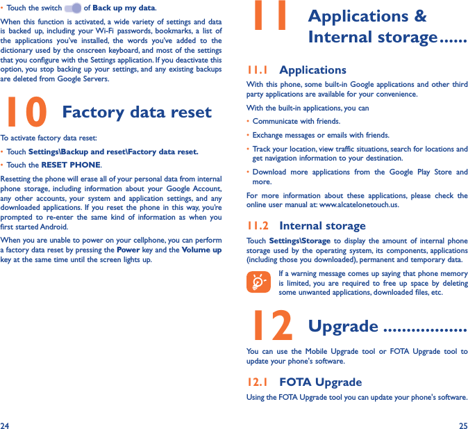24 25•  Touch the switch   of Back up my data.When this function is activated, a wide variety of settings and data is backed up, including your Wi-Fi passwords, bookmarks, a list of the applications you’ve installed, the words you’ve added to the dictionary used by the onscreen keyboard, and most of the settings that you configure with the Settings application. If you deactivate this option, you stop backing up your settings, and any existing backups are deleted from Google Servers.10 Factory data resetTo activate factory data reset:•  Touch Settings\Backup and reset\Factory data reset�•  Touch the RESET PHONE.Resetting the phone will erase all of your personal data from internal phone storage, including information about your Google Account, any other accounts, your system and application settings, and any downloaded applications. If you reset the phone in this way, you’re prompted to re-enter the same kind of information as when you first started Android.When you are unable to power on your cellphone, you can perform a factory data reset by pressing the Power key and the Volume up key at the same time until the screen lights up.11  Applications  &amp; Internal storage ������11�1  ApplicationsWith this phone, some built-in Google applications and other third party applications are available for your convenience.With the built-in applications, you can•  Communicate with friends.•  Exchange messages or emails with friends.•  Track your location, view traffic situations, search for locations and get navigation information to your destination.•  Download more applications from the Google Play Store and more.For more information about these applications, please check the online user manual at: www.alcatelonetouch.us.11�2  Internal storageTouch  Settings\Storage to display the amount of internal phone storage used by the operating system, its components, applications (including those you downloaded), permanent and temporary data.If a warning message comes up saying that phone memory is limited, you are required to free up space by deleting some unwanted applications, downloaded files, etc.12 Upgrade ������������������You can use the Mobile Upgrade tool or FOTA Upgrade tool to update your phone&apos;s software.12�1  FOTA UpgradeUsing the FOTA Upgrade tool you can update your phone&apos;s software.