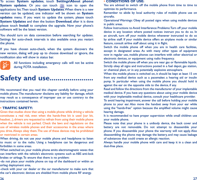 26 27To access System updates, touch Settings\About phone\System updates. Or you can touch   icon to open the applications list. Then touch System Updates. When there is a new version can be updated, one indicator will be shown on System updates menu. If you want to update the system, please touch System Updates and then the button Download, after it is done please touch Install to complete the upgrade. Now your phone&apos;s software will be the latest version.You should turn on data connection before searching for updates. Settings for auto-check intervals is also available once you restart the phone.If you have chosen auto-check, when the system discovers the new version, dialog will pop up to choose download or ignore, the notification also will show in status bar.All functions including emergency calls will not be active during FOTA installation.Safety and use ����������������������We recommend that you read this chapter carefully before using your mobile phone. The manufacturer disclaims any liability for damage, which may result as a consequence of improper use or use contrary to the instructions contained herein.• TRAFFIC SAFETY:Given that studies show that using a mobile phone while driving a vehicle constitutes a real risk, even when the hands-free kit is used (car kit, headset...), drivers are requested to refrain from using their mobile phone when the vehicle is not parked. Check the laws and regulations on the use of wireless mobile phones and their accessories in the areas where you drive. Always obey them. The use of these devices may be prohibited or restricted in certain areas.When driving, do not use your mobile phone and headphone to listen to music or to the radio. Using a headphone can be dangerous and forbidden in some areas.When switched on, your mobile phone emits electromagnetic waves that can interfere with the vehicle’s electronic systems such as ABS anti-lock brakes or airbags. To ensure that there is no problem:-do not place your mobile phone on top of the dashboard or within an airbag deployment area,-check with your car dealer or the car manufacturer to make sure that the car’s electronic devices are shielded from mobile phone RF energy.• CONDITIONS OF USE:You are advised to switch off the mobile phone from time to time to optimize its performance.Remember to abide by local authority rules of mobile phone use on aircrafts.Operational Warnings: Obey all posted signs when using mobile devices in public areas. Follow Instructions to Avoid Interference Problems: Turn off your mobile device in any location where posted notices instruct you to do so. In an aircraft, turn off your mobile device whenever instructed to do so by airline staff. If your mobile device offers an airplane mode or similar feature, consult airline staff about using it in flight.Switch the mobile phone off when you are in health care facilities, except in designated areas. As with many other types of equipment now in regular use, mobile phones can interfere with other electrical or electronic devices, or equipment using radio frequency.Switch the mobile phone off when you are near gas or flammable liquids. Strictly obey all signs and instructions posted in a fuel depot, gas station, or chemical plant, or in any potentially explosive atmosphere.When the mobile phone is switched on, it should be kept at least 15 cm from any medical device such as a pacemaker, a hearing aid or insulin pump. In particular when using the mobile phone you should hold it against the ear on the opposite side to the device, if any. Read and follow the directions from the manufacturer of your implantable medical device. If you have any questions about using your mobile device with your implantable medical device, consult your healthcare provider.To avoid hearing impairment, answer the call before holding your mobile phone to your ear. Also move the handset away from your ear while using the “hands-free” option because the amplified volume might cause hearing damage.It is recommended to have proper supervision while small children use your mobile phone.Please note that your phone is a unibody device, the back cover and battery are not removable. Do not attempt to disassemble your phone. If you disassemble your phone the warranty will not apply. Also disassembling the phone may damage the battery, and may cause leakage of substances that could create an allergic reaction.Always handle your mobile phone with care and keep it in a clean and dust-free place.