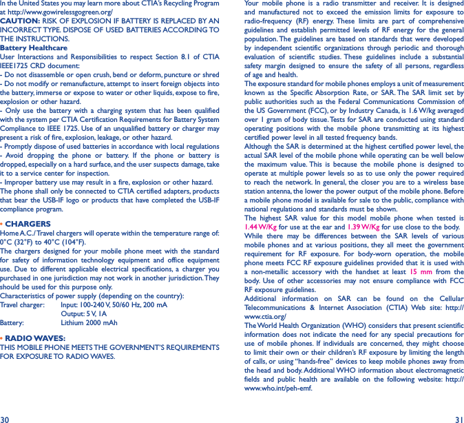 30 31In the United States you may learn more about CTIA’s Recycling Program at http://www.gowirelessgogreen.org/CAUTION: RISK OF EXPLOSION IF BATTERY IS REPLACED BY AN INCORRECT TYPE. DISPOSE OF USED BATTERIES ACCORDING TO THE INSTRUCTIONS.Battery HealthcareUser Interactions and Responsibilities to respect Section 8.1 of CTIA IEEE1725 CRD document:- Do not disassemble or open crush, bend or deform, puncture or shred - Do not modify or remanufacture, attempt to insert foreign objects into the battery, immerse or expose to water or other liquids, expose to fire, explosion or other hazard. - Only use the battery with a charging system that has been qualified with the system per CTIA Certification Requirements for Battery System Compliance to IEEE 1725. Use of an unqualified battery or charger may present a risk of fire, explosion, leakage, or other hazard. - Promptly dispose of used batteries in accordance with local regulations - Avoid dropping the phone or battery. If the phone or battery is dropped, especially on a hard surface, and the user suspects damage, take it to a service center for inspection. - Improper battery use may result in a fire, explosion or other hazard. The phone shall only be connected to CTIA certified adapters, products that bear the USB-IF logo or products that have completed the USB-IF compliance program.• CHARGERSHome A.C./ Travel chargers will operate within the temperature range of: 0°C (32°F) to 40°C (104°F).The chargers designed for your mobile phone meet with the standard for safety of information technology equipment and office equipment use. Due to different applicable electrical specifications, a charger you purchased in one jurisdiction may not work in another jurisdiction. They should be used for this purpose only.Characteristics of power supply (depending on the country):Travel charger:  Input: 100-240 V, 50/60 Hz, 200 mA           Output: 5 V, 1A Battery:           Lithium 2000 mAh• RADIO WAVES:THIS MOBILE PHONE MEETS THE GOVERNMENT’S REQUIREMENTS FOR  EXPOSURE TO  RADIO WAVES.Your mobile phone is a radio transmitter and receiver. It is designed and manufactured not to exceed the emission limits for exposure to radio-frequency (RF) energy. These limits are part of comprehensive guidelines and establish permitted levels of RF energy for the general population. The guidelines are based on standards that were developed by independent scientific organizations through periodic and thorough evaluation of scientific studies. These guidelines include a substantial safety margin designed to ensure the safety of all persons, regardless of age and health.The exposure standard for mobile phones employs a unit of measurement known as the Specific Absorption Rate, or SAR. The SAR limit set by public authorities such as the Federal Communications Commission of the US Government (FCC), or by Industry Canada, is 1.6 W/kg averaged over 1 gram of body tissue. Tests for SAR are conducted using standard operating positions with the mobile phone transmitting at its highest certified power level in all tested frequency bands.Although the SAR is determined at the highest certified power level, the actual SAR level of the mobile phone while operating can be well below the maximum value. This is because the mobile phone is designed to operate at multiple power levels so as to use only the power required to reach the network. In general, the closer you are to a wireless base station antenna, the lower the power output of the mobile phone. Before a mobile phone model is available for sale to the public, compliance with national regulations and standards must be shown.The highest SAR value for this model mobile phone when tested is 1.44 W/Kg for use at the ear and 1.39 W/Kg for use close to the body. While there may be differences between the SAR levels of various mobile phones and at various positions, they all meet the government requirement for RF exposure. For body-worn operation, the mobile phone meets FCC RF exposure guidelines provided that it is used with a non-metallic accessory with the handset at least 15 mm from the body. Use of other accessories may not ensure compliance with FCC RF exposure guidelines.Additional information on SAR can be found on the Cellular Telecommunications &amp; Internet Association (CTIA) Web site: http://www.ctia.org/The World Health Organization (WHO) considers that present scientific information does not indicate the need for any special precautions for use of mobile phones. If individuals are concerned, they might choose to limit their own or their children’s RF exposure by limiting the length of calls, or using “hands-free” devices to keep mobile phones away from the head and body. Additional WHO information about electromagnetic fields and public health are available on the following website: http://www.who.int/peh-emf. 