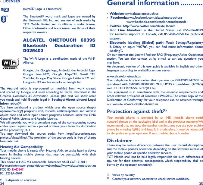 34 35• LICENSESmicroSD Logo is a trademark.The Bluetooth® word mark and logos are owned by the Bluetooth SIG, Inc. and any use of such marks by TCT Mobile Limited and its affiliates is under license. Other trademarks and trade names are those of their respective owners.  ALCATEL ONETOUCH 6039S Bluetooth Declaration ID D025403The Wi-Fi Logo is a certification mark of the Wi-Fi Alliance.Google, the Google logo, Android, the Android logo, Google SearchTM, Google MapsTM, Gmail TM, YouTube, Google Play Store, Google Latitude TM and Hangouts TM are trademarks of Google Inc.The Android robot is reproduced or modified from work created and shared by Google and used according to terms described in the Creative Commons 3.0 Attribution License (the text will show when you touch and hold Google legal in Settings\ About phone\ Legal information)(1).You have purchased a product which uses the open source (http://opensource.org/) programs mtd, msdosfs, netfilter/iptables and initrd in object code and other open source programs licensed under the GNU General Public License and Apache License. We will provide you with a complete copy of the corresponding source codes upon request within a period of three years from the distribution of the product by TCT. You may download the source codes from http://sourceforge.net/projects/alcatel/files/. The provision of the source code is free of charge from internet. Hearing Aid CompatibilityYour mobile phone is rated: «For Hearing Aid», to assist hearing device users in finding mobile phones that may be compatible with their hearing devices.This device is HAC M3 compatible. Reference ANSI C63.19-2011For more information please visit our website http://www.alcatelonetouch.usFCC ID: RAD547 IC:  9238A-0040(1)  It depends on countries.General information �����������•  Website: www.alcatelonetouch.us•  Facebook:www.facebook.com/alcatelonetouchusa                                  www.facebook.com/alcatelonetouchcanada•  Twitter: http://www.twitter.com/alcatel1touch•  Hot Line Number: In the United States, call 855-386-0829 for technical support. In Canada, call 855-844-6058 for technical support•  Electronic labeling (Elabel) path: Touch Settings/Regulatory &amp; Safety or input &quot;*#07#&quot;, you can find more information about labeling(1)�On our Internet site, you will find our FAQ (Frequently Asked Questions) section. You can also contact us by e-mail to ask any questions you may have. An electronic version of this user guide is available in English and other languages according to availability on our server: www.alcatelonetouch.usYour telephone is a transceiver that operates on GSM/GPRS/EDGE in quad-band with 850/900/1800/1900 MHz, UMTS in quad-band (1/2/4/5) and LTE FDD: B2/4/5/7/12/17(VoLte).This equipment is in compliance with the essential requirements and other relevant provisions of Directive 1999/5/EC. The entire copy of the Declaration of Conformity for your telephone can be obtained through our website: www.alcatelonetouch.us.Protection against theft(2)Your mobile phone is identified by an IMEI (mobile phone serial number) shown on the packaging label and in the product’s memory. We recommend that you note the number the first time you use your mobile phone by entering *#06# and keep it in a safe place. It may be requested by the police or your operator if your mobile phone is stolen. DisclaimerThere may be certain differences between the user manual description and the mobile phone’s operation, depending on the software release of your mobile phone or specific operator services.TCT Mobile shall not be held legally responsible for such differences, if any, nor for their potential consequences, which responsibility shall be borne by the operator exclusively.(1)  Varies by country.(2)  Contact your network operator to check service availability.